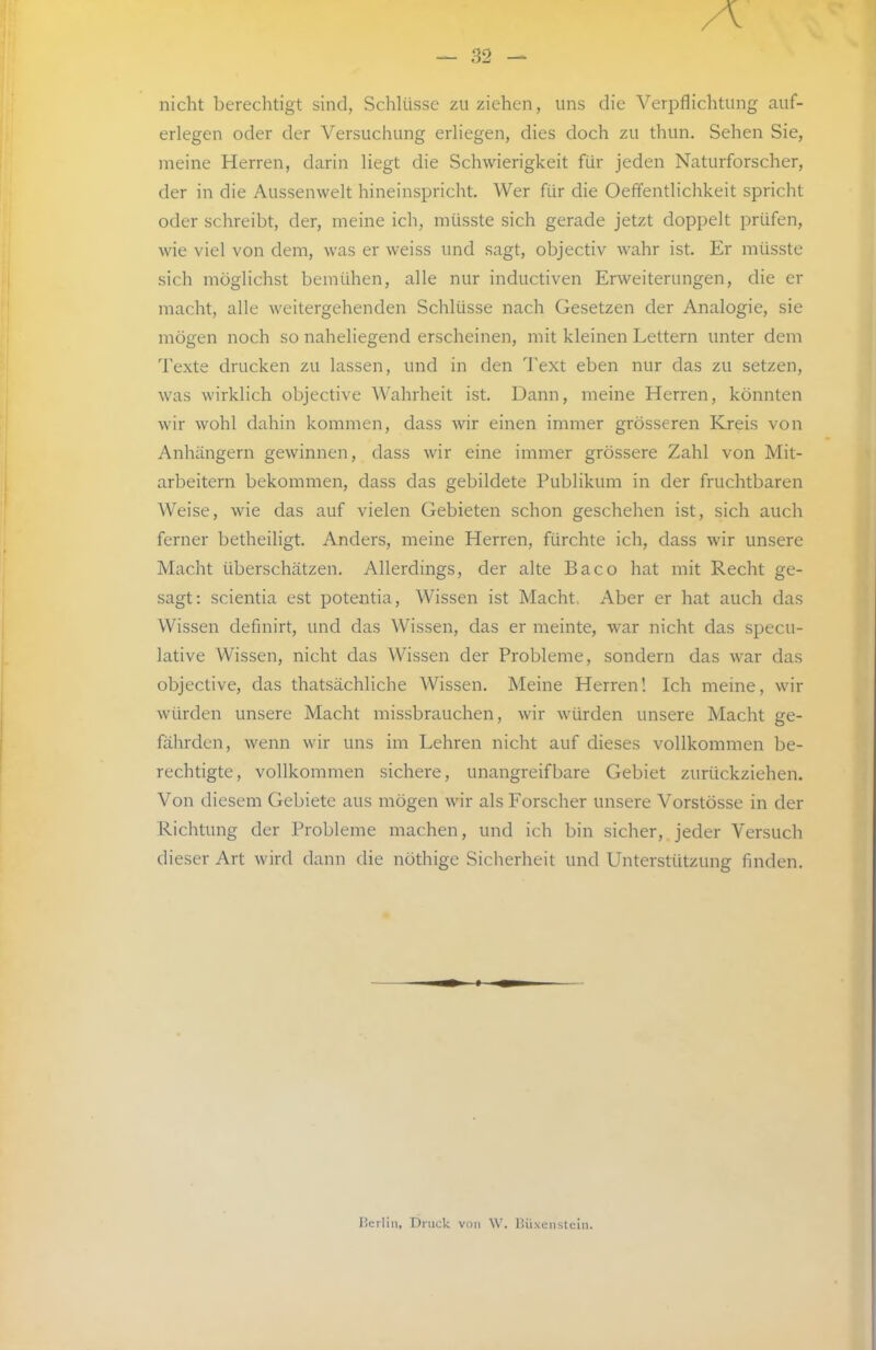 nicht berechtigt sind, Schlüsse zu ziehen, uns die Verpflichtung auf- erlegen oder der Versuchung erliegen, dies doch zu thun. Sehen Sie, meine Herren, darin liegt die Schwierigkeit für jeden Naturforscher, der in die Aussenwelt hineinspricht. Wer für die Oeffentlichkeit spricht oder schreibt, der, meine ich, müsste sich gerade jetzt doppelt prüfen, wie viel von dem, was er weiss und sagt, objectiv wahr ist. Er müsste sich möglichst bemühen, alle nur inductiven Erweiterungen, die er macht, alle weitergehenden Schlüsse nach Gesetzen der Analogie, sie mögen noch so naheliegend erscheinen, mit kleinen Lettern unter dem Texte drucken zu lassen, und in den Text eben nur das zu setzen, was wirklich objective Wahrheit ist. Dann, meine Herren, könnten wir wohl dahin kommen, dass wir einen immer grösseren Kreis von Anhängern gewinnen, dass wir eine immer grössere Zahl von Mit- arbeitern bekommen, dass das gebildete Publikum in der fruchtbaren Weise, wie das auf vielen Gebieten schon geschehen ist, sich auch ferner betheiligt. Anders, meine Herren, fürchte ich, dass wir unsere Macht überschätzen. Allerdings, der alte Baco hat mit Recht ge- sagt: scientia est potentia. Wissen ist Macht, Aber er hat auch das Wissen definirt, und das Wissen, das er meinte, war nicht das specu- lative Wissen, nicht das Wissen der Probleme, sondern das war das objective, das thatsächliche Wissen. Meine Herren! Ich meine, wir würden unsere Macht missbrauchen, wir würden unsere Macht ge- fährden, wenn wir uns im Lehren nicht auf dieses vollkommen be- rechtigte, vollkommen sichere, unangreifbare Gebiet zurückziehen. Von diesem Gebiete aus mögen wir als Forscher unsere Vorstösse in der Richtung der Probleme machen, und ich bin sicher, jeder Versuch dieser Art wird dann die nöthige Sicherheit und Unterstützung finden. Herliii, Druck vdii W. Diixenslein.