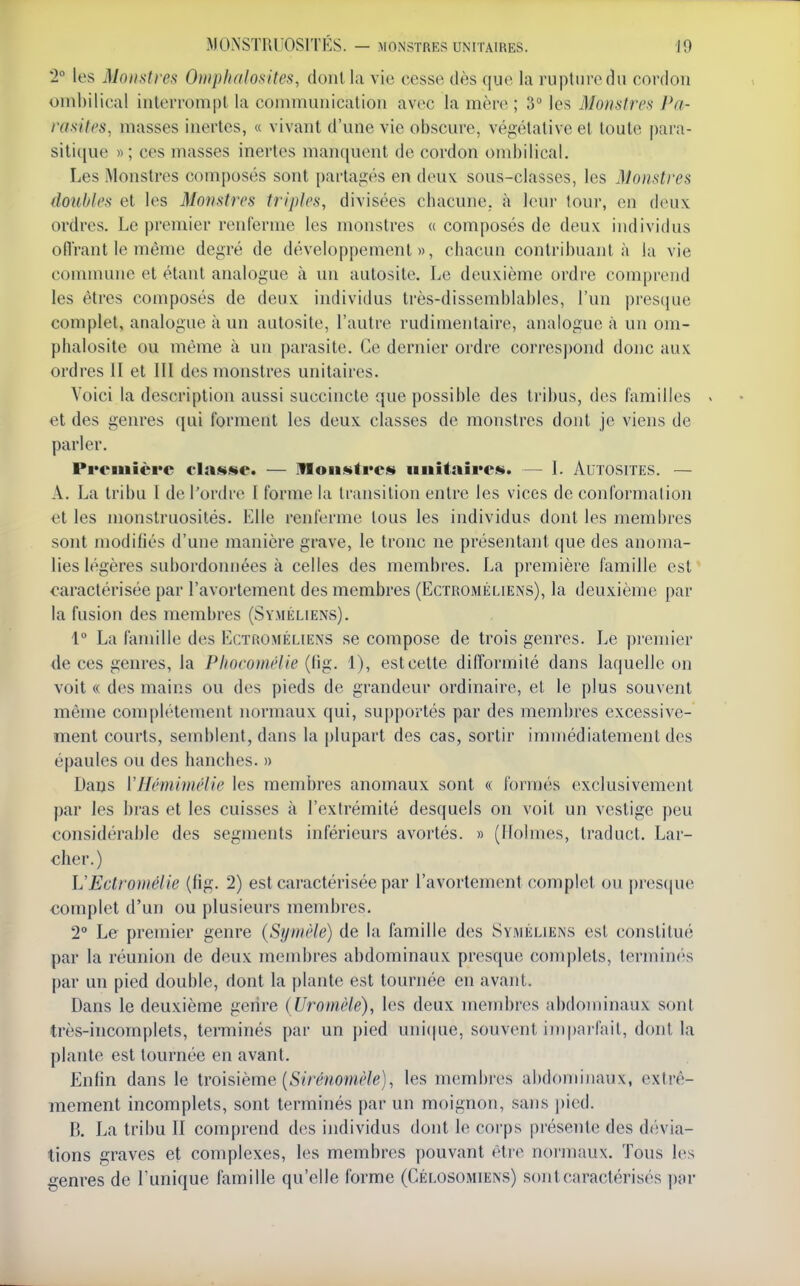 2° les Monstreft Omplialofiites, dont la vie cesse dès que la rupture du cordon onihilical interrompt la communication avec la mère ; 3° les Monstres Pa- rasites, masses inertes, « vivant d'une vie obscure, végétative et toute |)ara- siti(|ue « ; ces masses inertes manquent de cordon ombilical. Les Monstres composés sont partagés en deux sous-classes, les Monstres doubles et les Monstres triples, divisées chacune, à leur tour, en deux ordres. Le premier renferme les monstres « composés de deux individus oflrant le même degré de développement», chacun contribuant à la vie commune et étant analogue à un autosite. Le deuxième ordre comprend les êtres composés de deux individus très-dissemblables, l'un presque complet, analogue à un autosite, l'autre rudimentaire, analogue à un om- phalosite ou même à un parasite. Ce dernier ordre correspond donc aux ordres II et III des monstres unitaires. Voici la description aussi succincte que possible des tribus, des familles et des genres qui forment les deux classes de monstres dont je viens de parler. Première classe. — Woiisfres iiuitaireu». — I. Autosites. — A. La tribu I de l'ordre I forme la transition entre les vices de conformalion et les monstruosités. Elle renferme tous les individus dont les membres sont modifiés d'une manière grave, le tronc ne présentant que des anoma- lies légères subordonuées à celles des membres. La première famille est caractérisée par l'avortement des membres (Ectroméliens), la deuxième par la fusion des membres (Sïméliens). 1 La famille des Ectroméliens se compose de trois genres. Le prenn'er de ces genres, la Phocomélie (tig. 1), est cette difformité dans laquelle on voit « des mains ou des pieds de grandeur ordinaire, et le plus souvent même complètement normaux qui, supportés par des membres excessive- ment courts, semblent, dans la plupart des cas, sortir immédiatement des épaules ou des hanches. » Dans Vlléminu'lie les membres anomaux sont « formés exclusivement par les bras et les cuisses à l'extrémité desquels on voit un vestige peu considérable des segments inférieurs avortés. » (Holmes, tradnct. Lar- clier.) L'Ectroniélie (fig. 2) est caractérisée par l'avortement complet ou pres(|ue complet d'un ou plusieurs membres. 2° Le premier genre (Symèle) de la famille des Syméhens est constitué par la réunion de deux membres abdominaux presque complets, termin(''s par un pied double, dont la plante est tournée en avant. Dans le deuxième genre (Uromèle), les deux membres abdominaux sont très-incomplets, terminés par un pied uni(|Lie, souvent impai lait, dont la plante est tournée en avant. Enfin dans le iro\&\cme {Siréuomèle), les membres abdominaux, extrê- mement incomplets, sont terminés par un moignon, sans pied. B. La tribu II comprend des individus dont le corps présente des dévia- tions graves et complexes, les membres pouvant être normaux. Tous les genres de l'unique famille qu'elle forme (Célosomiens) sont caractérisés \m'