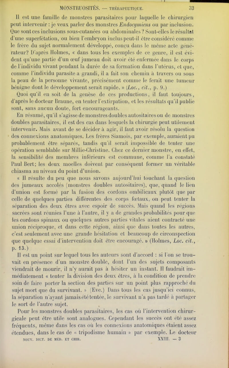 Il est une famille de monstres parasitaires pour laquelle le chirurgien peut intervenir : je veux parler des monstres Endocumiens ou par inclusion. Que sontces inclusions sous-cutanées ou abdominales ? Sont-elles le résultat d'une superletation, ou bien l'embryon inclus peut-il être considéré comme le frère du sujet normalement développé, conçu dans le même acte géné- rateur? D'après Holmes, « dans tous les exemples de ce genre, il est évi- dent qu'une partie d'un œuf jumeau doit avoir été enfermée dans le corps de l'individu vivant pendant la durée de sa formation dans l'ulérus, et que, comme l'individu parasite a grandi, il a fait son chemin à travers ou sous la peau de la personne vivante, précisément comme le ferait une tumeur bénigne dont le développement serait rapide. » (Loc., cit., p. 9.) Quoiqu'il en soit de la genèse de ces productions, il faut toujours, d'après le docteur Braune, en tenter l'extirpation, et les résultats qu'il publie sont, sans aucun doute, fort encourageants. En résumé, qu'il s'agisse de monstres doubles aulositaires ou de monstres doubles parasitaires, il est des cas dans lesquels la chirurgie peut utilement intervenir. Mais avant de se décider à agir, il faut avoir résolu la question des connexions anatomiques. Les frères Siamois, par exemple, auraient i)U probablement être séparés, tandis qu'il serait impossible de tenter une opération semblable sur Millie-t^hristine. Chez ce dernier monstre, en effet, la sensibilité des membres inférieurs est commune, comme l'a constaté Paul Bert; les deux moelles doivent par conséquent former un véritable chiasma au niveau du point d'union. « Il résulte du peu que nous savons aujourd'hui touchant la question des jumeaux accolés (monstres doubles aulositaires), que, quand le lien d'union est formé par la fusion des cordons ombilicaux plutôt que })ar celle de quelques parties diflerentes des corps fœtaux, on peut tenter la séparation des deux êtres avec espoir de succès. Mais quand les régions sacrées sont réunies l'une à l'autre, il y a de grandes probabilités pour que les cordons spinaux ou quelques autres parties vitales aient contracté une union réciproque, et dans cette région, ainsi qu(^ dans toutes les autres, c'est seulement avec une grande hésitation et beaucoup de circonspection que quelque essai d'intervention doit être encouragé. » (Holmes, Loc. cit., p. 13.) Il est un point sur lequel tous les auteurs sont d'accord : si l'on se trou- vait en |)résence d'un monstre double, dont l'un des sujets composants viendrait de mourir, il n'y aurait pas à hésiter un instant. Il faudrait im- médiatement « tenter la division des deux êtres, à la condition de })rendrc soin de faire porter la section des parties sur un point plus rapproché du sujet mort que du survivant. » (Eve.) Dans tous les cas jusqu'ici connus, la séparation n'ayant jamais été tentée, le survivant n'a pas tardé à partager le sort de l'autre sujet. Pour les monstres doubles parasitaires, les cas où l'intervention chirur- gicale peut être utile sont analogues. Cependant les succès ont été assez fréquents, même dans les cas où les connexions anatomiques étaient assez étendues, dans le cas de « tripodisme humain « par exemple. Le docteur NOUV. mCT. DE MÉD. ET CHIR. XXIII. — 3