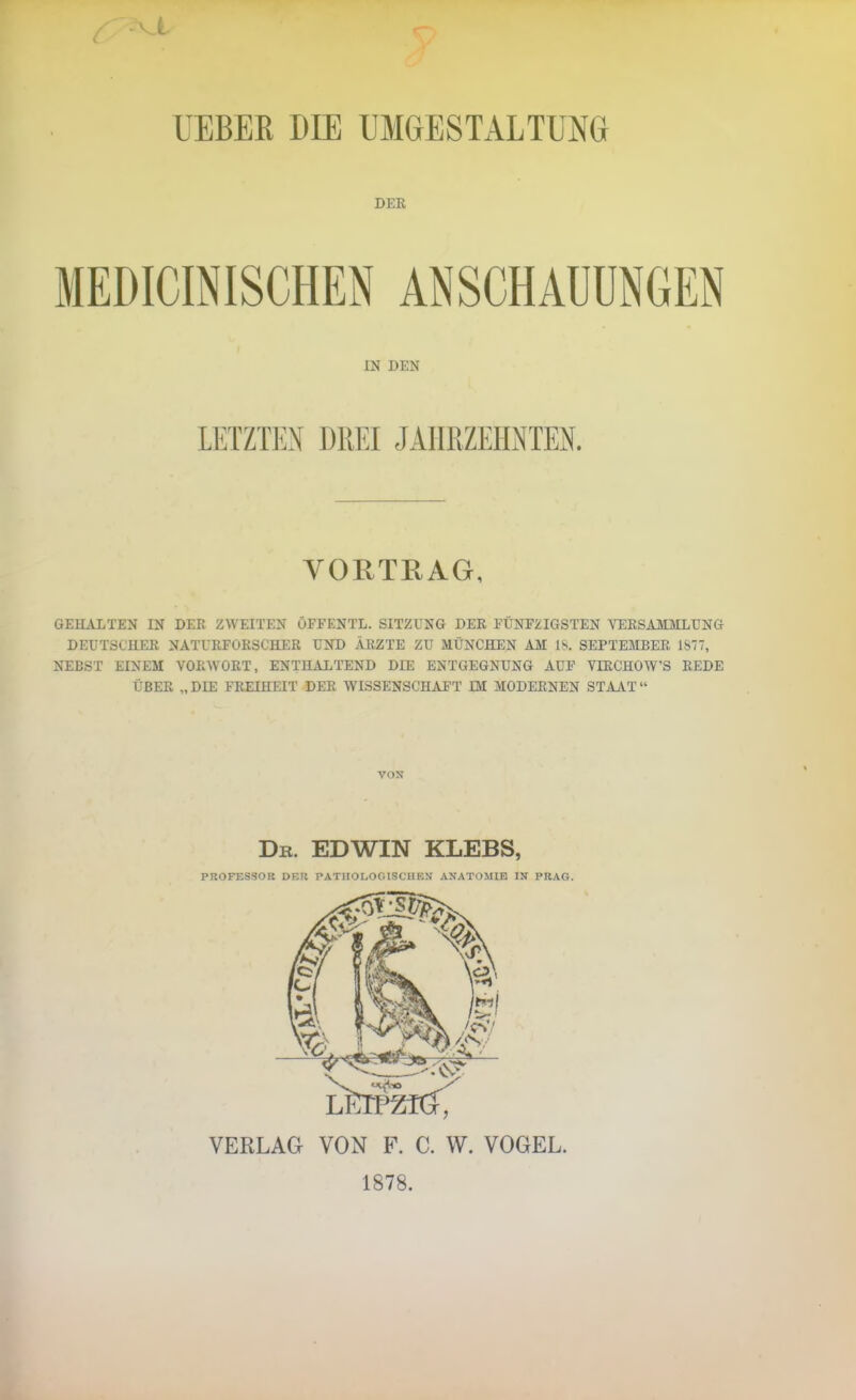 UEBER DIE UMGESTALTUNG DEK MEDICINISCHEN ANSCHAUUNGEN IN DEN LETZTEN DREI JÄIIRZEILNTEN. VORTEAG, GEHALTEN IN DER ZWEITEN OFFENTL. SITZUNG DER FÜNFZIGSTEN VERSAMMLUNG DEUTSCHER NATURFORSCHER UND ÄRZTE ZU MÜNCHEN AM IS. SEPTEMBER 1S77, NEBST EINEM VORWORT, ENTHALTEND DIE ENTGEGNUNG AUF VIRCHOW'S REDE ÜBER „DIE FREIHEIT DER WISSENSCHAFT IM MODERNEN STAAT VON Db. EDWIN KLEBS, PROFESSOR DKIi PATIIOr-Of.lSCIIKN ANATOMIE IN PRAG. VEKLAG VON F. C. W. VOGEL. 1878.