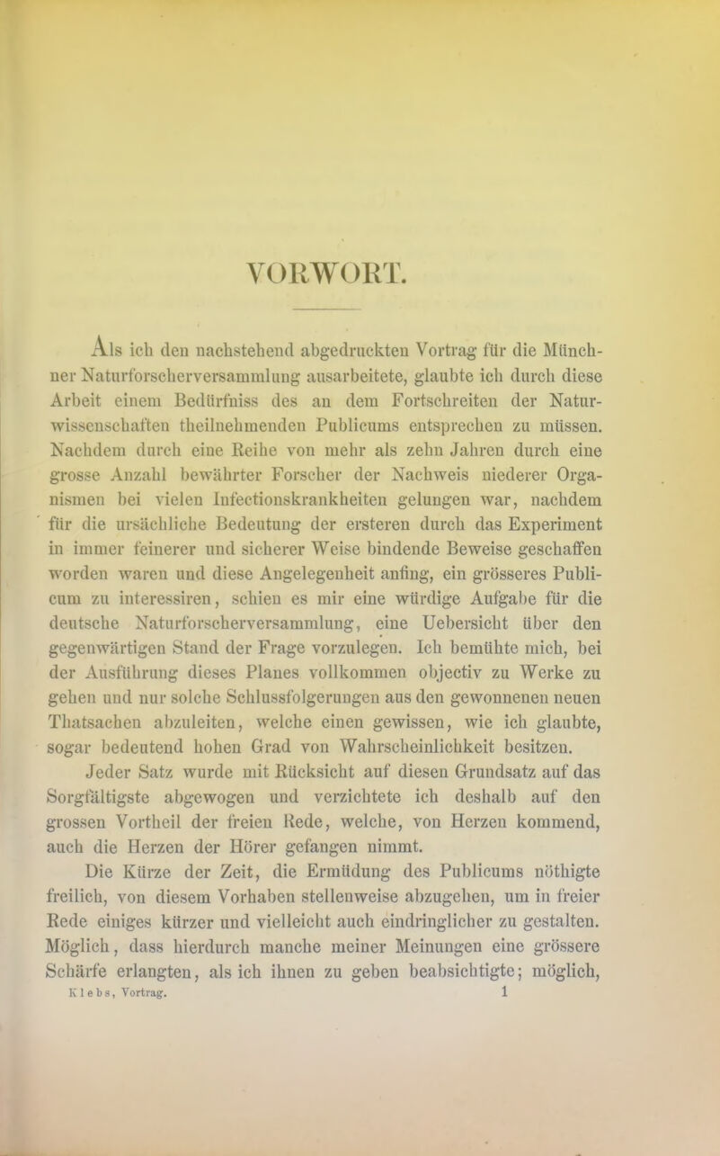 VORWORT Als ich dcD nachstehend abgedruckten Vortrag für die Münch- ner Naturforscherversammlung ausarbeitete, glaubte ich durch diese Arbeit einem Bedürfniss des an dem Fortschreiten der Natur- wissenschaften theilnehmenden Publicums entsprechen zu müssen. Nachdem durch eine Reihe von mehr als zehn Jahren durch eine grosse Anzahl bewährter Forscher der Nachweis niederer Orga- nismen bei vielen Infectionskrankheiten gelungen war, nachdem für die ursächliche Bedeutung der ersteren durch das Experiment in immer feinerer und sicherer Weise bindende Beweise geschaffen worden waren und diese Angelegenheit anfing, ein grösseres Publi- cum zu interessiren, schien es mir eine würdige Aufgabe für die deutsche Naturforscherversammlung, eine Uebersicht über den gegenwärtigen Stand der Frage vorzulegen. Ich bemühte mich, bei der Ausführung dieses Planes vollkommen objectiv zu Werke zu gehen und nur solche Schlussfolgerungen aus den gewonnenen neuen Thatsachen abzuleiten, welche einen gewissen, wie ich glaubte, sogar bedeutend hohen Grad von Wahrscheinlichkeit besitzen. Jeder Satz wurde mit Rücksicht auf diesen Grundsatz auf das Sorgfältigste abgewogen und verzichtete ich deshalb auf den grossen Vortheil der freien Rede, welche, von Herzen kommend, auch die Herzen der Hörer gefangen nimmt. Die Kürze der Zeit, die Ermüdung des Publicums nöthigte freilich, von diesem Vorhaben stellenweise abzugehen, um in freier Rede einiges kürzer und vielleicht auch eindringlicher zu gestalten. Möglich, dass hierdurch manche meiner Meinungen eine grössere Schärfe erlangten, als ich ihnen zu geben beabsichtigte; möglich,