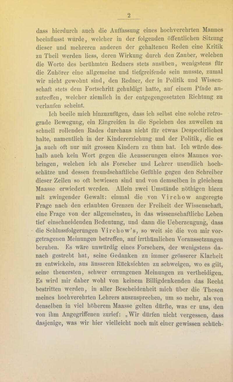 dass hierdurch auch die Auffassung eines hochverehrten Mannes beeinflusst wurde, welcher in der folgenden öffentlichen Sitzung dieser und mehreren anderen der gehaltenen Reden eine Kritik zu Theil werden Hess, deren Wirkung durch den Zauber, welchen die Worte des berühmten Redners stets ausüben, wenigstens für die Zuhörer eine allgemeine und tiefgreifende sein musste, zumal wir nicht gewohnt sind, den Redner, der in Politik und Wissen- schaft stets dem Fortschritt gehuldigt hatte, auf einem Pfade an- zutreffen, welcher ziemlich in der entgegengesetzten Richtung zu verlaufen scheint. Ich beeile mich hinzuzufügen, dass ich selbst eine solche retro- grade Bewegung, ein Eingreifen in die Speichen des zuweilen zu schnell rollenden Rades durchaus nicht für etwas Despectirliches halte, namentlich in der Kindererziehung und der Politik, die es ja auch oft nur mit grossen Kindern zu thun hat. Ich würde des- halb auch kein Wort gegen die Aeusserungen eines Mannes vor- bringen, welchen ich als Forscher und Lehrer unendlich hoch- schätze und dessen freundschaftliche Gefühle gegen den Schreiber dieser Zeilen so oft bewiesen sind und von demselben in gleichem Maasse erwiedert werden. Allein zwei Umstände nöthigen hiezu mit zwingender Gewalt: einmal die von Virchow angeregte Frage nach den erlaubten Grenzen der Freiheit der Wissenschaft, eine Frage von der allgemeinsten, in das wissenschaftliche Leben tief einschneidenden Bedeutung, und dann die Ueberzeugung, dass die Schlussfolgerungen Virchow's, so weit sie die von mir vor- getragenen Meinungen betreffen, auf irrthümlichen Voraussetzungen beruhen. Es wäre unwürdig eines Forschers, der wenigstens da- nach gestrebt hat, seine Gedanken zu immer grösserer Klarheit zu entwickeln, aus äusseren Rücksichten zu schweigen, wo es gilt, seine theuersten, schwer errungenen Meinungen zu vertheidigen. Es wird mir daher wohl von keinem Billigdenkenden das Recht bestritten werden, in aller Bescheidenheit mich über die Thesen meines hochverehrten Lehrers auszusprechen, um so mehr, als von denselben in viel höherem Maasse gelten dürfte, was er uns, den von ihm Angegriffeneu zurief: „Wir dürfen nicht vergessen, dass dasjenige, was wir hier vielleicht noch mit einer gewissen schüch-