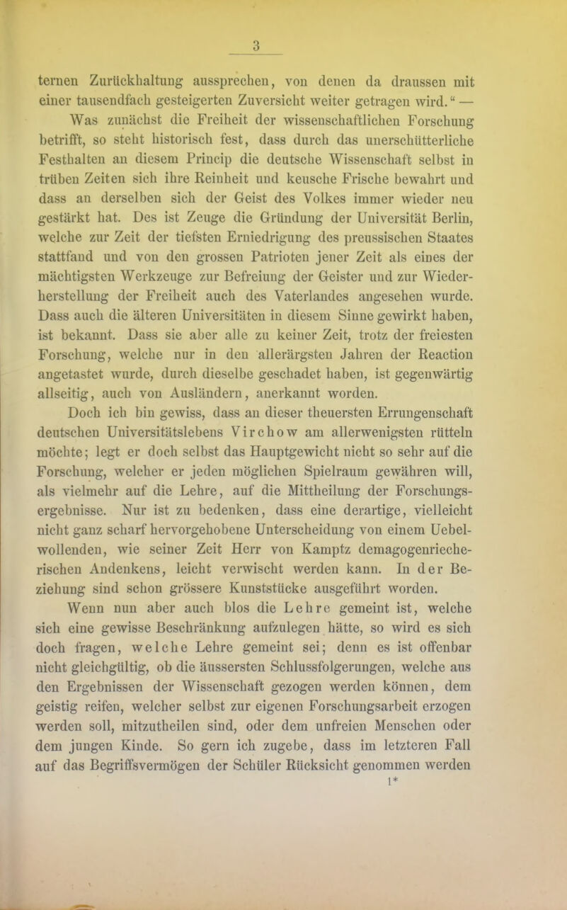 ternen Zurückhaltung aussprechen, von denen da draussen mit einer tausendfach gesteigerten Zuversicht weiter getragen wird. — Was zunächst die Freiheit der wissenschaftlichen Forschung betrifft, so steht historisch fest, dass durch das unerschütterliche Festhalten an diesem Princip die deutsche Wissenschaft selbst in trüben Zeiten sich ihre Reinheit und keusche Frische bewahrt und dass an derselben sich der Geist des Volkes immer wieder neu gestärkt hat. Des ist Zeuge die Gründung der Universität Berlin, welche zur Zeit der tiefsten Erniedrigung des preussischen Staates stattfand und von den grossen Patrioten jener Zeit als eines der mächtigsten Werkzeuge zur Befreiung der Geister und zur Wieder- herstellung der Freiheit auch des Vaterlandes angesehen wurde. Dass auch die älteren Universitäten in diesem Sinne gewirkt haben, ist bekannt. Dass sie aber alle zu keiner Zeit, trotz der freiesten Forschung, welche nur in den allerärgsteu Jahren der Reaction angetastet wurde, durch dieselbe geschadet haben, ist gegenwärtig allseitig, auch von Ausländern, anerkannt worden. Doch ich bin gewiss, dass an dieser theuersten Errungenschaft deutschen Universitätslebens Virchow am allerwenigsten rütteln möchte; legt er doch selbst das Hauptgewicht nicht so sehr auf die Forschung, welcher er jeden möglichen Spielraum gewähren will, als vielmehr auf die Lehre, auf die Mittheilung der Forschungs- ergebnisse. Nur ist zu bedenken, dass eine derartige, vielleicht nicht ganz scharf hervorgehobene Unterscheidung von einem Uebel- wollenden, wie seiner Zeit Herr von Kamptz demagogenrieche- rischen Andenkens, leicht verwischt werden kann. In der Be- ziehung sind schon grössere Kunststücke ausgeführt worden. Wenn nun aber auch blos die Lehre gemeint ist, welche sich eine gewisse Beschränkung aufzulegen hätte, so wird es sich doch fragen, welche Lehre gemeint sei; denn es ist offenbar nicht gleichgültig, ob die äussersten Schlussfolgerungen, welche aus den Ergebnissen der Wissenschaft gezogen werden können, dem geistig reifen, welcher selbst zur eigenen Forschungsarbeit erzogen werden soll, mitzutheilen sind, oder dem unfreien Menschen oder dem jungen Kinde. So gern ich zugebe, dass im letzteren Fall auf das Begriffsvermögen der Schüler Rücksicht genommen werden i*