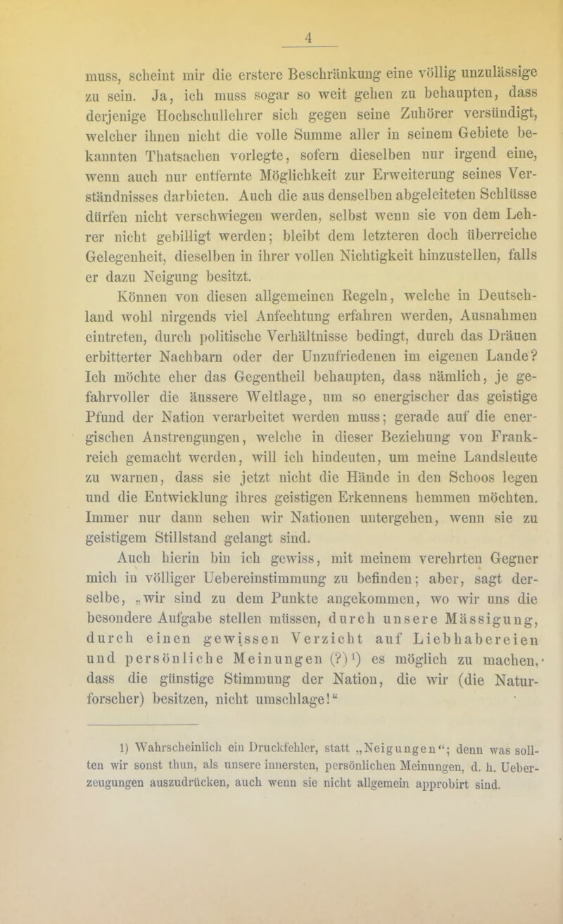 muss, scheint mir die erstere Beschränkung eine völlig unzulässige zu sein. Ja, ich muss sogar so weit gehen zu behaupten, dass derjenige Hochschullehrer sich gegen seine Zuhörer versündigt, welcher ihnen nicht die volle Summe aller in seinem Gebiete be- kannten Thatsachen vorlegte, sofern dieselben nur irgend eine, wenn auch nur entfernte Möglichkeit zur Erweiterung seines Ver- ständnisses darbieten. Auch die aus denselben abgeleiteten Schlüsse dürfen nicht verschwiegen werden, selbst wenn sie von dem Leh- rer nicht gebilligt werden; bleibt dem letzteren doch überreiche Gelegenheit, dieselben in ihrer vollen Nichtigkeit hinzustellen, falls er dazu Neigung besitzt. Können von diesen allgemeinen Regeln, welche in Deutsch- land wohl nirgends viel Anfechtung erfahren werden, Ausnahmen eintreten, durch politische Verhältnisse bedingt, durch das Dräuen erbitterter Nachbarn oder der Unzufriedenen im eigenen Lande? Ich möchte eher das Gegentheil behaupten, dass nämlich, je ge- fahrvoller die äussere Weltlage, um so energischer das geistige Pfund der Nation verarbeitet werden muss; gerade auf die ener- gischen Anstrengungen, welche in dieser Beziehung von Frank- reich gemacht werden, will ich hindeuten, um meine Landsleute zu warnen, dass sie jetzt nicht die Hände in den Schoos legen und die Entwicklung ihres geistigen Erkeunens hemmen möchten. Immer nur dann sehen wir Nationen untergehen, wenn sie zu geistigem Stillstand gelangt sind. Auch hierin bin ich gewiss, mit meinem verehrten Gegner mich in völliger Uebereinstimmung zu befinden; aber, sagt der- selbe, „wir sind zu dem Punkte angekommen, wo wir uns die besondere Aufgabe stellen müssen, durch unsere Mässiguug, durch einen gewissen Verzicht auf Liebhabereien und persönliche Meinungen (?) es möglich zu machen,- dass die günstige Stimmung der Nation, die wir (die Natur- forscher) besitzen, nicht umschlage! 1) Wahrscheinlich ein Druckfehler, statt „Neigungen; denn was soll- ten wir sonst thun, als unsere innersten, persönlichen Meinungen, d. h. Ueber- zeugungen auszudrücken, auch wenn sie nicht allgemein approbirt sind.