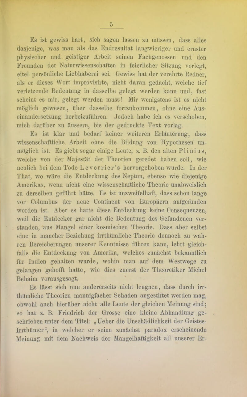 Es ist gewiss liart, sich sagen lassen zu müssen, dass alles dasjenige, was man als das Endresultat langwieriger imd ernster physischer und geistiger Arbeit seinen Fachgenossen und den Freunden der Naturwissenschaften in feierlicher Sitzung vorlegt, eitel persönliche Liebhaberei sei. Gewiss hat der verehrte Redner, als er dieses Wort improvisirte, nicht daran gedacht, welche tief verletzende Bedeutung in dasselbe gelegt werden kann und, fast scheint es mir, gelegt werden mussl Mir wenigstens ist es nicht möglicb gewesen, über dasselbe fortzukommen, ohne eine Aus- einandersetzung herbeizuführen. Jedoch habe ich es verschoben, mich darüber zu äussern, bis der gedruckte Text vorlag. Es ist klar und bedarf keiner weiteren Erläuterung, dass wissenschaftliche Arbeit ohne die Bildung von Hypothesen un- möglich ist. Es giebt sogar einige Leute, z. B. den alten Plinius, welche von der Majestät der Theorien geredet haben soll, wie neulich bei dem Tode Leverrier's hervorgehoben wurde. In der That, wo wäre die Entdeckung des Neptun, ebenso wie diejenige Amerikas, wenn nicht eine wissenschaftliche Theorie unabweislich zu derselben geführt hätte. Es ist unzweifelhaft, dass schon lange vor Columbus der neue Continent von Europäern aufgefunden worden ist. Aber es hatte diese Entdeckung keine Consequenzen, weil die Entdecker gar nicht die Bedeutung des Gefundenen ver- standen, aus Mangel einer kosmischen Theorie. Dass aber selbst eine in mancher Beziehung irrthümliche Theorie dennoch zu wah- ren Bereicherungen unserer Kenntnisse führen kann, lehrt gleich- falls die Entdeckung von Amerika, welches zunächst bekanntlich für Indien gehalten wurde, wohin man auf dem Westwege zu gelangen gehofft hatte, wie dies zuerst der Theoretiker Michel Behaim vorausgesagt. Es lässt sich nun andererseits nicht leugnen, dass durch irr- thümliche Theorien mannigfacher Schaden angestiftet werden mag, obwohl auch hierüber nicht alle Leute der gleichen Meinung sind; so hat z. B. Friedrich der Grosse eine kleine Abhandlung ge- schrieben unter dem Titel: „lieber die Unschädlichkeit der Geistes- Irrthümer, in welcher er seine zunächst paradox erscheinende Meinung mit dem Nachweis der Mangelhaftigkeit all unserer Er-