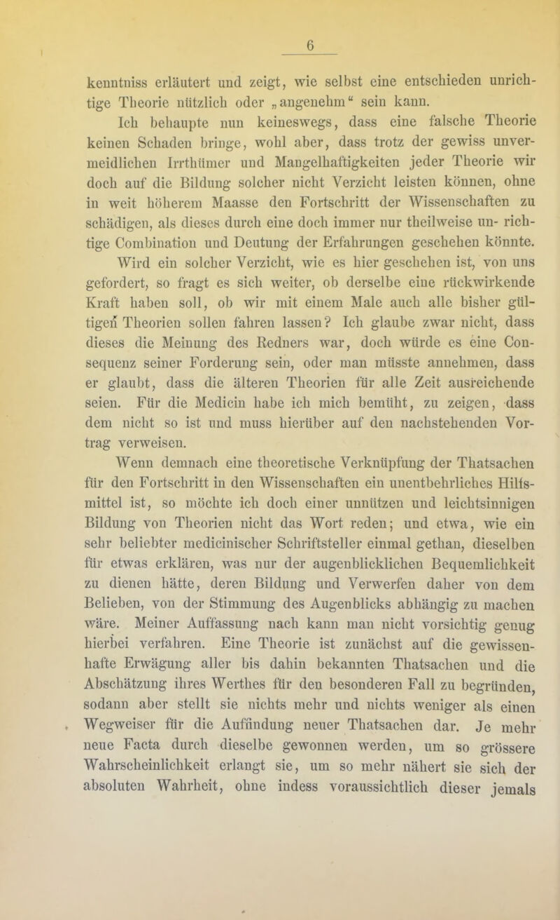 kenntniss erläutert und zeigt, wie selbst eine entschieden unrich- tige Theorie nützlich oder „angenehm sein kann. Ich behaupte nun keineswegs, dass eine falsche Theorie keinen Schaden bringe, wohl aber, dass trotz der gewiss unver- meidlichen Irrthiimer und Mangelhaftigkeiten jeder Theorie wir doch auf die Bildung solcher nicht Verzicht leisten können, ohne in weit höherem Maasse den Fortschritt der Wissenschaften zu schädigen, als dieses durch eine doch immer nur theilweise un- rich- tige Combiuation und Deutung der Erfahrungen geschehen könnte. Wird ein solcher Verzicht, wie es hier geschehen ist, von uns gefordert, so fragt es sich weiter, ob derselbe eine rückwirkende Kraft haben soll, ob wir mit einem Male auch alle bisher gül- tigen Theorien sollen fahren lassen ? Ich glaube zwar nicht, dass dieses die Meinung des Redners war, doch würde es eine Con- sequenz seiner Forderung sein, oder man müsste annehmen, dass er glaubt, dass die älteren Theorien für alle Zeit ausreichende seien. Für die Medicin habe ich mich bemüht, zu zeigen, dass dem nicht so ist und muss hierüber auf den nachstehenden Vor- trag verweisen. Wenn demnach eine theoretische Verknüpfung der Thatsachen für den Fortschritt in den Wissenschaften ein unentbehrliches Hilis- mittel ist, so möchte ich doch einer unnützen und leichtsinnigen Bildung von Theorien nicht das Wort reden; und etwa, wie ein sehr beliebter medicinischer Schriftsteller einmal gethau, dieselben für etwas erklären, was nur der augenblicklichen Bequemlichkeit zu dienen hätte, deren Bildung und Verwerfen daher von dem Belieben, von der Stimmung des Augenblicks abhängig zu machen wäre. Meiner Auffassung nach kann man nicht vorsichtig genug hierbei verfahren. Eine Theorie ist zunächst auf die gewissen- hafte Erwägung aller bis dahin bekannten Thatsachen und die Abschätzung ihres Werthes für den besonderen Fall zu begründen, sodann aber stellt sie nichts mehr und nichts weniger als einen Wegweiser für die Auffindung neuer Thatsachen dar. Je mehr neue Facta durch dieselbe gewonnen werden, um so grössere Wahrscheinlichkeit erlangt sie, um so mehr nähert sie sich der absoluten Wahrheit, ohne indess voraussichtlich dieser jemals