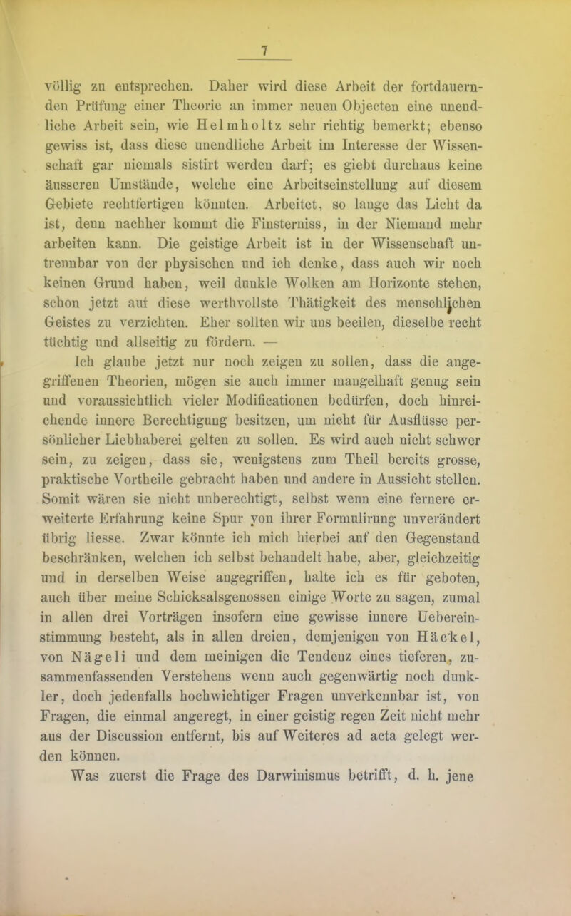 völlig zu entsprechen. Daher wird diese Arbeit der fortdauern- den Prüfung einer Theorie an immer neuen Objecten eine unend- liche Arbeit sein, wie Helmholtz sehr richtig bemerkt; ebenso gewiss ist, dass diese unendliche Arbeit im Interesse der Wissen- schaft gar niemals sistirt werden darf; es giebt durchaus keine äusseren Umstände, welche eine Arbeitseinstellung auf diesem Gebiete rechtfertigen könnten. Arbeitet, so lange das Licht da ist, denn nachher kommt die Finsterniss, in der Niemand mehr arbeiten kann. Die geistige Arbeit ist in der Wissenschaft un- trennbar von der physischen und ich denke, dass auch wir noch keinen Grund haben, weil dunkle Wolken am Horizonte stehen, schon jetzt aut diese werthvollste Thätigkeit des menschlichen Geistes zu verzichten. Eher sollten wir uns beeilen, dieselbe recht tüchtig und allseitig zu fördern. — Ich glaube jetzt nur noch zeigen zu sollen, dass die ange- griffenen Theorien, mögen sie auch immer mangelhaft genug sein und voraussichtlich vieler Modificationen bedürfen, doch hinrei- chende innere Berechtigung besitzen, um nicht für Ausflüsse per- sönlicher Liebhaberei gelten zu sollen. Es wird auch nicht schwer sein, zu zeigen, dass sie, wenigstens zum Theil bereits grosse, praktische Vortheile gebracht haben und andere in Aussicht stellen. Somit wären sie nicht unberechtigt, selbst wenn eine fernere er- weiterte Erfahrung keine Spur von ihrer Formulirung unverändert übrig Hesse. Zwar könnte ich mich hierbei auf den Gegenstand beschränken, welchen ich selbst behandelt habe, aber, gleichzeitig und in derselben Weise angegriffen, halte ich es für geboten, auch über meine Schicksalsgenossen einige Worte zu sagen, zumal in allen drei Vorträgen insofern eine gewisse innere Ueberein- stimmung besteht, als in allen dreien, demjenigen von Häckel, von Nägeli und dem meinigen die Tendenz eines tieferen, zu- sammenfassenden Verstehens wenn auch gegenwärtig noch dunk- ler, doch jedenfalls hochwichtiger Fragen unverkennbar ist, von Fragen, die einmal angeregt, in einer geistig regen Zeit nicht mehr aus der Discussion entfernt, bis auf Weiteres ad acta gelegt wer- den können. Was zuerst die Frage des Darwinismus betrifft, d. h. jene