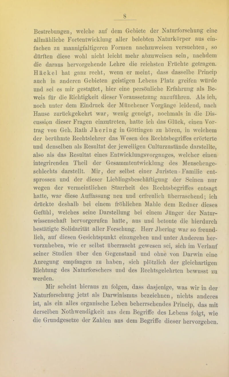 Bestrebungen, welche auf dem Gebiete der Naturforschung eine allmälilicbe Fortentwicklung aller belebten Naturkorper aus ein- fachen zu mannigfaltigeren Formen nachzuweisen versuchten, so dürften diese wohl nicht leicht mehr abzuweisen sein, nachdem die daraus hervorgehende Lehre die reichsten Früchte getragen. Häckel hat ganz recht, wenn er meint, dass dasselbe Princip auch in anderen Gebieten geistigen Lebens Platz greifen würde und sei es mir gestattet, hier eine persönliche Erfahrung als Be- weis für die Richtigkeit dieser Voraussetzung anzuführen. Als ich, noch unter dem Eindruck der Mttnchener Vorgänge leidend, nach Hause zurückgekehrt war, wenig geneigt, nochmals in die Dis- cussion dieser Fragen einzutreten, hatte ich das Glück, einen Vor- trag von Geh. Rath Jhering in Göttingen zu hören, in welchem der berühmte Rechtslehrer das Wesen des Rechtsbegriffes erörterte und denselben als Resultat der jeweiligen Culturzustände darstellte, also als das Resultat eines Entwicklungsvorganges, welcher einen integrirenden Theil der Gesammtentwicklung des Menschenge- schlechts darstellt. Mir, der selbst einer Juristen - Familie ent- sprossen und der dieser Lieblingsbeschäftigung der Seinen nur wegen der vermeintlichen Starrheit des Rechtsbegriffes entsag-t hatte, war diese Auffassung neu und erfreulich überraschend; ich drückte deshalb bei einem fröhlichen Mahle dem Redner dieses Gefühl, welches seine Darstellung bei einem Jünger der Natur- wissenschaft hervorgerufen hatte, aus und betonte die hierdurch bestätigte Solidarität aller Forschung. Herr Jhering war so freund- lich, auf diesen Gesichtspunkt einzugehen und unter Anderem her- vorzuheben, wie er selbst überrascht gewesen sei, sich im Verlauf seiner Studien über den Gegenstand und ohne von Darwin eine Anregung empfangen zu haben, sich plötzlich der gleichartigen Richtung des Naturforschers und des Rechtsgelehrten bewusst zu werden. Mir scheint hieraus zu folgen, dass dasjenige, was wir in der Naturforschung jetzt als Darwinismus bezeichnen, nichts anderes ist, als ein alles organische Leben beherrschendes Princip, das mit derselben Nothwendigkeit aus dem Begriffe des Lebens folgt, wie die Grundgesetze der Zahlen aus dem Begriffe dieser hervorgehen.