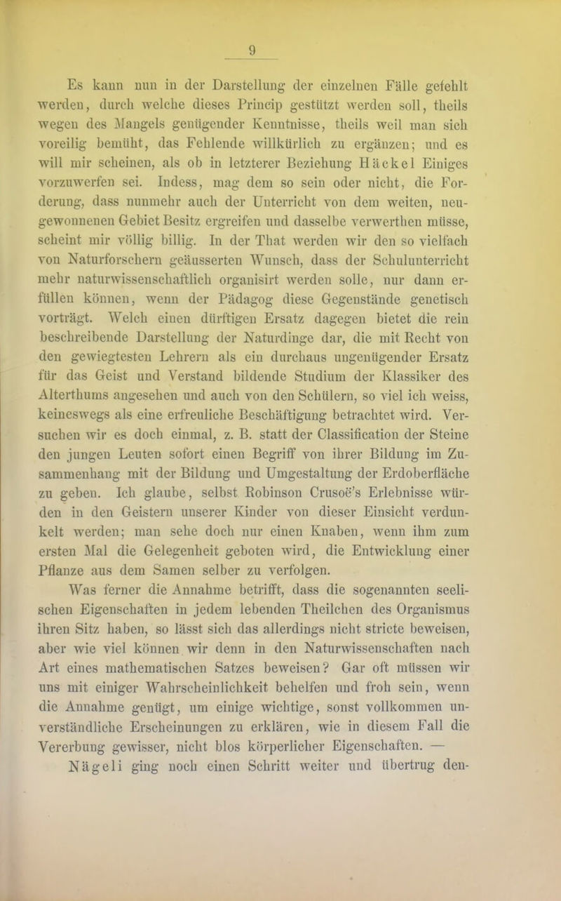 Es kann mm in der Darstellung der einzelnen Fälle gefehlt werden, durch welche dieses Princip gestützt werden soll, theils wegen des jMangels genügender Kenntnisse, theils weil man sich voreilig bemüht, das Fehlende willkürlich zu ergänzen; und es will mir scheinen, als ob in letzterer Beziehung Häckel Einiges vorzuwerfen sei. Indess, mag dem so sein oder nicht, die For- derung, dass nunmehr auch der Unterricht von dem weiten, neu- gewonnenen Gebiet Besitz ergreifen und dasselbe verwerthen müsse, scheint mir v()liig billig. In der That werden wir den so vielfach von Naturforschern geäusserten Wunsch, dass der Schulunterricht mehr naturwissenschaftlich organisirt werden solle, nur dann er- füllen können, wenn der Pädagog diese Gegenstände genetisch vorträgt. Welch einen dürftigen Ersatz dagegen bietet die rein beschreibende Darstellung der Naturdinge dar, die mit Recht von den gewiegtesten Lehrern als ein durchaus ungenügender Ersatz für das Geist und Verstand bildende Studium der Klassiker des Alterthuras angesehen und auch von den Schülern, so viel ich weiss, keineswegs als eine erfreuliche Beschäftigung betrachtet wird. Ver- suchen wir es doch einmal, z. B. statt der Classification der Steine den jungen Leuten sofort einen Begriff von ihrer Bildung im Zu- sammenhang mit der Bildung und Umgestaltung der Erdoberfläche zu geben. Ich glaube, selbst Robinson Crusoe's Erlebnisse wür- den in den Geistern unserer Kinder von dieser Einsicht verdun- kelt werden; man sehe doch nur einen Knaben, wenn ihm zum ersten Mal die Gelegenheit geboten wird, die Entwicklung einer Pflanze aus dem Samen selber zu verfolgen. Was ferner die Annahme betrifft, dass die sogenannten seeli- schen Eigenschaften in jedem lebenden Theilchen des Organismus ihren Sitz haben, so lässt sich das allerdings nicht stricte beweisen, aber wie viel können wir denn in den Naturwissenschaften nach Art eines mathematischen Satzes beweisen? Gar oft müssen wir uns mit einiger Wahrscheinlichkeit behelfen und froh sein, wenn die Annahme gentigt, um einige wichtige, sonst vollkommen un- verständliche Erscheinungen zu erklären, wie in diesem Fall die Vererbung gewisser, nicht blos körperlicher Eigenschaften, — Nägeli ging noch einen Schritt weiter und übertrug den-