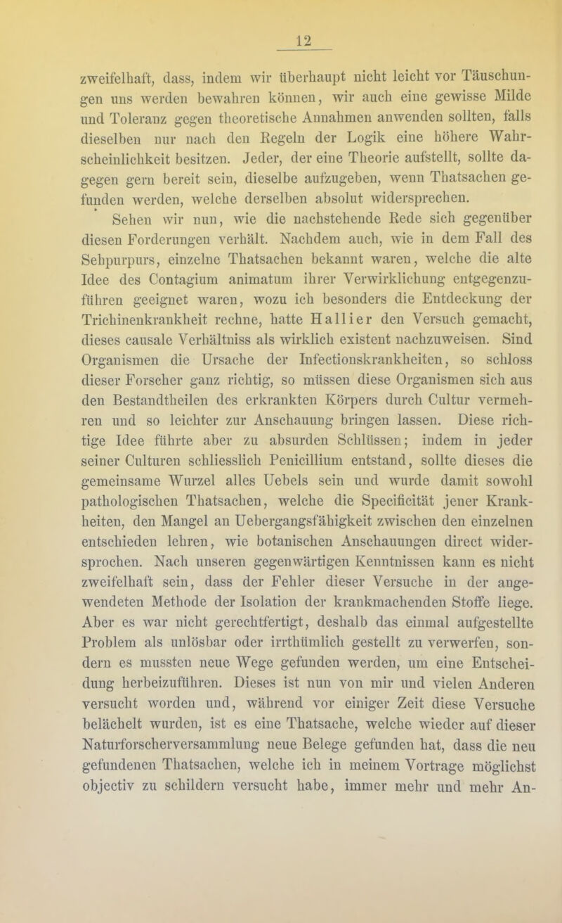 zweifelhalt, dass, indem wir überhaupt nicht leicht vor Täuschun- gen uns werden bewahren können, wir auch eine gewisse Milde und Toleranz gegen theoretische Annahmen anwenden sollten, falls dieselben nur nach den Regeln der Logik eine höhere Wahr- scheinlichkeit besitzen. Jeder, der eine Theorie aufstellt, sollte da- gegen gern bereit sein, dieselbe aufzugeben, wenn Thatsachen ge- funden werden, welche derselben absolut widersprechen. Sehen wir nun, wie die nachstehende Rede sich gegenüber diesen Forderungen verhält. Nachdem auch, wie in dem Fall des Sehpurpurs, einzelne Thatsachen bekannt waren, welche die alte Idee des Contagium animatum ihrer Verwirklichung entgegenzu- ftihren geeignet waren, wozu ich besonders die Entdeckung der Trichineukrankheit rechne, hatte Ha Iii er den Versuch gemacht, dieses causale Verhältniss als wirklich existent nachzuweisen. Sind Organismen die Ursache der Infectionskrankheiten, so schloss dieser Forscher ganz richtig, so müssen diese Organismen sich aus den Bestandtheilen des erkrankten Körpers durch Cultur vermeh- ren und so leichter zur Anschauung bringen lassen. Diese rich- tige Idee führte aber zu absurden Schlüssen; indem in jeder seiner Culturen schliesslich Penicillium entstand, sollte dieses die gemeinsame Wurzel alles Uebels sein und wurde damit sowohl pathologischen Thatsachen, welche die Specificität jener Krank- heiten, den Mangel an Uebergangsfähigkeit zwischen den einzelnen entschieden lehren, wie botanischen Anschauungen direct wider- sprochen. Nach unseren gegenwärtigen Kenntnissen kann es nicht zweifelhaft sein, dass der Fehler dieser Versuche in der ange- wendeten Methode der Isolation der krankmachenden Stoffe liege. Aber es war nicht gerechtfertigt, deshalb das einmal aufgestellte Problem als unlösbar oder irrthümlich gestellt zu verwerfen, son- dern es mussten neue Wege gefunden werden, um eine Entschei- dung herbeizuführen. Dieses ist nun von mir und vielen Anderen versucht worden und, während vor einiger Zeit diese Versuche belächelt wurden, ist es eine Thatsache, welche wieder auf dieser Naturforscherversammlung neue Belege gefunden hat, dass die neu gefundenen Thatsachen, welche ich in meinem Vortrage möglichst objectiv zu schildern versucht habe, immer mehr und mehr An-