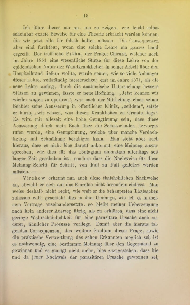 leb führe dieses nur an, um zu zeigen, wie leicht selbst scheinbar exacte Beweise für eine Theorie erbracht werden können, die wir jetzt alle für falscb halten müssen. Die Consequenzeu aber sind furchtbar, wenn eine solche Lehre ein ganzes Land ergreift. Der treffliche Pitha, der Prager Cliirurg, welcher noch im Jahre 1S51 eine wesentliche Stütze für diese Lehre von der epidemischen Natur der Wundkrankheiten in seiner Arbeit über den Hospitalbrand liefern wollte, wurde später, wie so viele Anhänger dieser Lehre, vollständig messerscheu; erst im Jahre 1871, als die neue Lehre anfing, durcb die anatomische Untersuchung bessere Stützen zu gewinnen, fasste er neue Hoffnung. „Jetzt können wir wieder wagen zu operirenwar nach der Mittheiluug eines seiner Schüler seine Aeusserung in öffentlicher Klinik, „seitdem, setzte er hinzu, „wir wissen, was diesen Krankheiten zu Grunde liegt. Es wird mir allezeit eine hohe Genugthuung sein, dass diese Aeusserung durch mein Buch über die Schusswunden hervorge- rufen wurde, eine Genugthuung, welche über manche Verdäch- tigung und Schmähung beruhigen kann. Man sieht aber auch hieraus, dass es nicht blos darauf ankommt, eine Meinung auszu- sprechen, wie dies für das Contagium animatum allerdings seit langer Zeit geschehen ist, sondern dass die Nachweise für diese Meinung Schritt für Schritt, von Fall zu Fall geliefert werden müssen. — Virchow erkennt nun auch diese thatsäcMichen Nachweise an, obwohl er sich auf das Einzelne nicht besonders einlässt. Man weiss deshalb nicht recht, wie weit er die behaupteten Thatsachen zulassen will; geschieht dies in dem Umfange, wie ich es in mei- nem Vortrage auseinandersetzte, so bleibt meiner Ueberzeugung nach kein anderer Ausweg übrig, als zu erklären, dass eine nicht geringe Wahrscheinlichkeit für eine parasitäre Ursache auch an- derer, ähnlicher Processe vorliegt. Damit aber die hieraus fol- genden Consequenzeu, das weitere Studium dieser Frage, sowie die praktische Verwerthung des schon Erkannten möglich sei, ist es nothwendig, eine bestimmte Meinung über den Gegenstand zu gewinnen und es genügt nicht mehr, blos zuzugestehen, dass hie und da jener Nachweis der parasitären Ursache gewonnen sei,