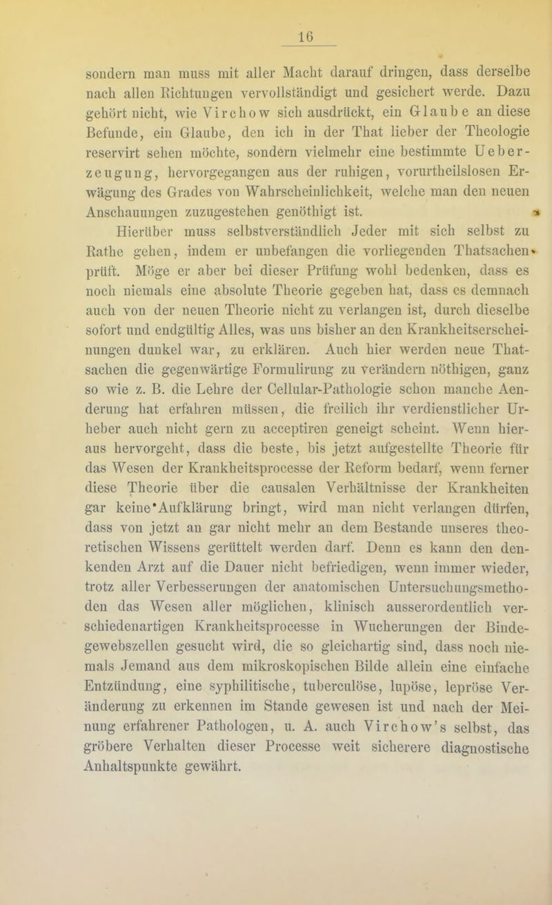 sondern man muss mit aller Macht darauf dringen, dass derselbe nach allen Eichtungen vervollständigt und gesichert werde. Dazu gehört nicht, wie Vircho w sich ausdrückt, ein Glaube an diese Befunde, ein Glaube, den ich in der That lieber der Theologie reservirt sehen möchte, sondern vielmehr eine bestimmte U e b e r - Zeugung, hervorgegangen aus der ruhigen, vorurtheilslosen Er- wägung des Grades von Wahrscheinlichkeit, welche man den neuen Anschauungen zuzugestehen genöthigt ist. Hierüber muss selbstverständlich Jeder mit sich selbst zu Rathe gehen, indem er unbefangen die vorliegenden Thatsachen* prüft. Möge er aber bei dieser Prüfung wohl bedenken, dass es noch niemals eine absolute Theorie gegeben hat, dass es demnach auch von der neuen Theorie nicht zu verlangen ist, durch dieselbe sofort und endgültig Alles, was uns bisher an den Krankheitserschei- nungen dunkel war, zu erklären. Auch hier werden neue That- sachen die gegenwärtige Formulirung zu verändern nöthigen, ganz so wie z. B. die Lehre der Cellular-Pathologie schon manche Aen- derung hat erfahren müssen, die freilich ihr verdienstlicher Ur- heber auch nicht gern zu acceptiren geneigt scheint. Wenn hier- aus hervorgeht, dass die beste, bis jetzt aufgestellte Theorie für das Wesen der Krankheitsprocesse der Reform bedarf, wenn ferner diese Theorie über die causalen Verhältnisse der Krankheiten gar keine'Aufklärung bringt, wird man nicht verlangen dürfen, dass von jetzt an gar nicht mehr an dem Bestände unseres theo- retischen Wissens gerüttelt werden darf. Denn es kann den den- kenden Arzt auf die Dauer nicht befriedigen, wenn immer wieder, trotz aller Verbesserungen der anatomischen Untersuchungsmetho- den das Wesen aller möglichen, klinisch ausserordentlich ver- schiedenartigen Krankheitsprocesse in Wucherungen der Binde- gewebszellen gesucht wird, die so gleichartig sind, dass noch nie- mals Jemand aus dem mikroskopischen Bilde allein eine einfache Entzündung, eine syphilitische, tuberculöse, lupöse, lepröse Ver- änderung zu erkennen im Stande gewesen ist und nach der Mei- nung erfahrener Pathologen, u. A. auch Virchow's selbst, das gröbere Verhalten dieser Processe weit sicherere diagnostische Anhaltspunkte gewährt.