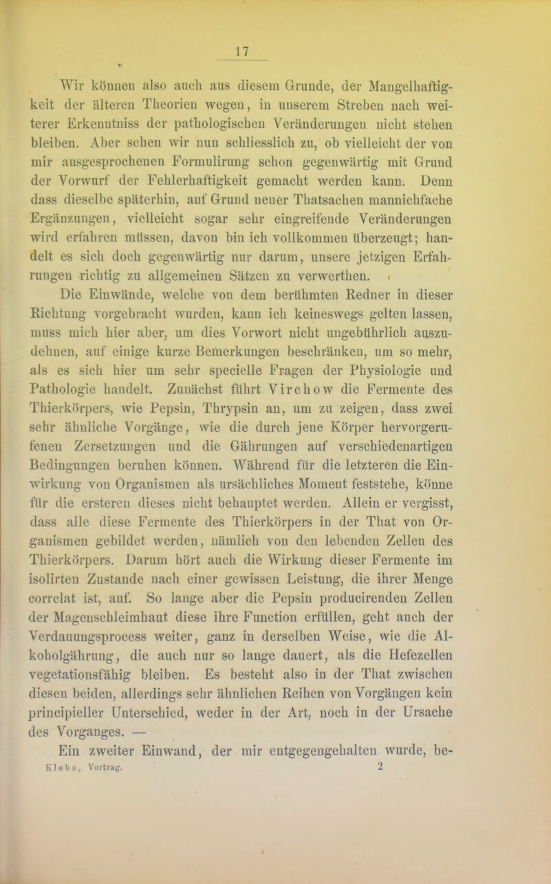 Wir können also auch aus diesem Grunde, der Mangelhaftig- keit der älteren Theorien wegen, in unserem Streben nach wei- terer Erkenntniss der pathologischen Veränderungen nicht stehen bleiben. Aber sehen wir nun schliesslich zu, ob vielleicht der von mir ausgesprochenen Formulirung schon gegenwärtig mit Grund der Vorwurf der Fehlerhaftigkeit gemacht werden kann. Denn dass dieselbe späterhin, auf Grund neuer Thatsachen mannichfache Ergänzungen, vielleicht sogar sehr eingreifende Veränderungen wird erfahren müssen, davon bin ich vollkommen überzeugt; han- delt es sich doch gegenwärtig nur darum, unsere jetzigen Erfah- rungen richtig zu allgemeinen Sätzen zu verwerthen. Die Einwände, welche von dem berühmten Redner in dieser Richtung vorgebracht wurden, kann ich keineswegs gelten lassen, muss mich hier aber, um dies Vorwort nicht ungebührlich auszu- dehnen, auf einige kurze Bemerkungen beschränken, um so mehr, als es sich hier um sehr specielle Fragen der Physiologie und Pathologie handelt. Zunächst führt Virchow die Fermente des Thierkörpers, wie Pepsin, Thrypsin an, um zu zeigen, dass zwei sehr ähnliche Vorgänge, wie die durch jene Körper hervorgeru- feneu Zersetzungen und die Gährungen auf verschiedenartigen Bedingungen beruhen können. Während für die letzteren die Ein- wirkung von Organismen als ursächliches Moment feststehe, könne für die ersteren dieses nicht behauptet werden. Allein er vergisst, dass alle diese Fermente des Thierkörpers in der That von Or- ganismen gebildet werden, nämlich von den lel)enden Zellen des Thierkörpers. Darum hört auch die Wirkung dieser Fermente im isolirten Zustande nach einer gewissen Leistung, die ihrer Menge correlat ist, auf. So lange aber die Pepsin producirenden Zellen der Magenschleimhaut diese ihre Function erfüllen, geht auch der Verdauungsprocess weiter, ganz in derselben Weise, wie die Al- koholgährung, die auch nur so lange dauert, als die Hefezellen vegetationsfähig bleiben. Es besteht also in der That zwischen diesen beiden, allerdings sehr ähnlichen Reihen von Vorgängen kein principieller Unterschied, weder in der Art, noch in der Ursache des Vorganges. — Ein zweiter Einwand, der mir entgegengehalten wurde, be- K 1 e b i , Vortrag. 2