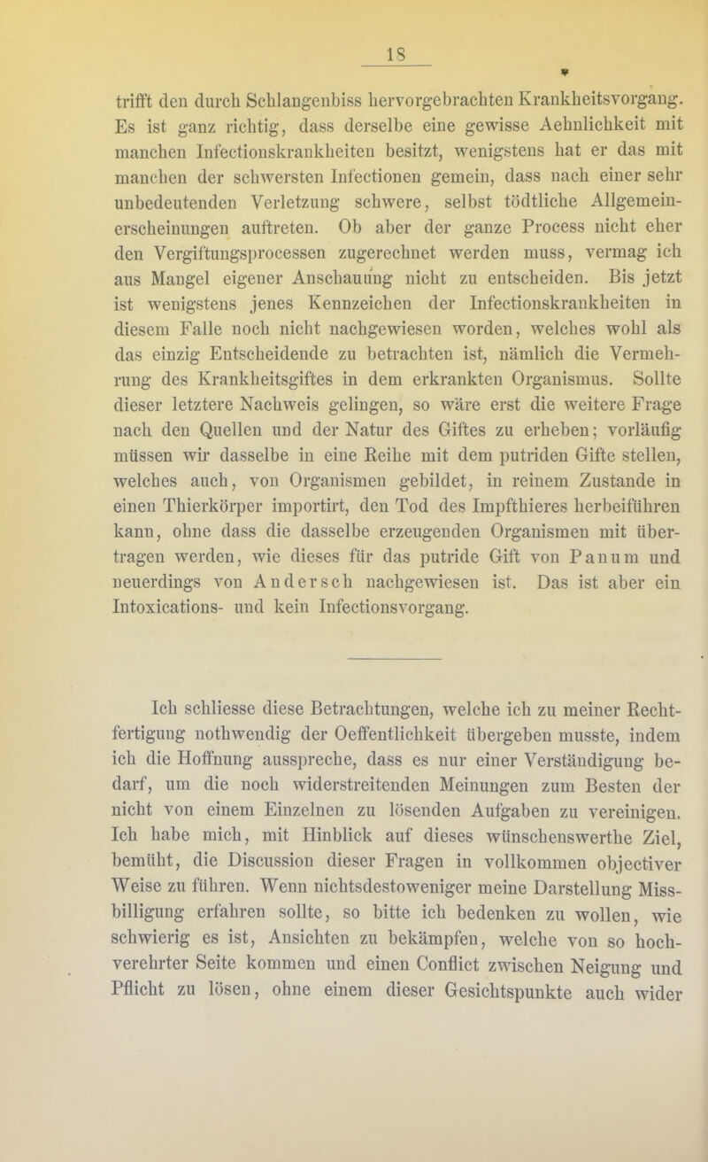 trifft den durch Sclilangenbiss hervorgebrachten Kraukheitsvorgang. Es ist ganz richtig, dass derselbe eine gewisse Aehnlichkeit mit manchen Infectionskrankheiten besitzt, wenigstens hat er das mit manchen der schwersten Infectionen gemein, dass nach einer sehr unbedeutenden Verletzung schwere, selbst tödtliche Allgemein- erscheinungen auftreten. Ob aber der ganze Process nicht eher den Vergiftungsprocessen zugerechnet werden muss, vermag ich aus Mangel eigener Anschauung nicht zu entscheiden. Bis jetzt ist wenigstens jenes Kennzeichen der Infectionskrankheiten in diesem Falle noch nicht nachgewiesen worden, welches wohl als das einzig Entscheidende zu betrachten ist, nämlich die Vermeh- rung des Krankheitsgiftes in dem erkrankten Organismus. Sollte dieser letztere Nachweis gelingen, so wäre erst die weitere Frage nach den Quellen und der Natur des Giftes zu erheben; vorläufig müssen wir dasselbe in eine Reihe mit dem putriden Gifte stellen, welches auch, von Organismen gebildet, in reinem Zustande in einen Thierkörper importirt, den Tod des Impfthieres herbeiführen kann, ohne dass die dasselbe erzeugenden Organismen mit über- tragen werden, wie dieses für das putride Gift von Panum und neuerdings von Andersch nachgewiesen ist. Das ist aber ein Intoxications- und kein Infectionsvorgang. Ich schliesse diese Betrachtungen, welche ich zu meiner Recht- fertigung nothwendig der Oeffentlichkeit übergeben musste, indem ich die Hoffnung ausspreche, dass es nur einer Verständigung be- darf, um die noch widerstreitenden Meinungen zum Besten der nicht von einem Einzelnen zu lösenden Aufgaben zu vereinigen. Ich habe mich, mit Hinblick auf dieses wünschenswerthe Ziel, bemüht, die Discussion dieser Fragen in vollkommen objectiver Weise zu führen. Wenn nichtsdestoweniger meine Darstellung Miss- billigung erfahren sollte, so bitte ich bedenken zu wollen, wie schwierig es ist, Ansichten zu bekämpfen, welche von so hoch- verehrter Seite kommen und einen Conflict zwischen Neigung und Pflicht zu lösen, ohne einem dieser Gesichtspunkte auch wider