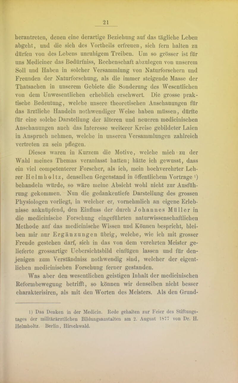 herantreten, denen eine derartige Bezieliung auf das tägliche Leben abgeht, und die sich des Vortheils erfreuen, sich fern halten zu dürfen von des Lebens unrubigem Treiben. Um so grösser ist für uns Mediciner das Bedürfniss, Rechenscbaft abzulegen von unserem Soll und Haben in solcher Versammlung von Naturforschern und Freunden der Naturforschung, als die immer steigende Masse der Tbatsachen in unserem Gebiete die Sonderung des Wesentlichen von dem Unw^esentlichen erheblich erschwert. Die grosse prak- tische Bedeutung, welche unsere theoretischen Anschauungen für das ärztliche Handeln nothwendiger Weise haben müssen, dürfte für eine solche Darstellung der älteren und neueren mediciniscben Anscbauungen auch das Interesse weiterer Kreise gebildeter Laien in Anspruch nehmen, welcbe in unseren Versammlungen zahlreich vertreten zu sein pflegen. Dieses waren in Kurzem die Motive, welche mich zu der Wahl meines Themas veranlasst batten; hätte ich gewusst, dass ein viel competenterer Forscher, als ich, mein hochverehrter Leh- rer Helmholtz, denselben Gegenstand in öffentlichem Vortrage ') behandeln würde, so wäre meine Absicht wohl nicht zur Ausfüh- rung gekommen. Nun die gedankcntiefe Darstellung des grossen Physiologen vorliegt, in welcher er, vornehmlich an eigene Erleb- nisse anknüpfend, den Einfluss der durch Johannes Müller in die medicinische Forschung eingeführten naturwissenschaftlichen Methode auf das medicinische Wissen und Können bespricht, blei- ben mir nur Ergänzungen übrig, welche, wie ich mit grosser Freude gestehen darf, sich in das von dem verehrten Meister ge- lieferte grossartige Uebersichtsbild einfügen lassen und für den- jenigen zum Verständniss nothwendig sind, welcher der eigent- lichen mediciniscben Forschung ferner gestanden. Was aber den wesentlichen geistigen Inhalt der mediciniscben Reformbewegung betrifft, so können wir denselben nicht besser charakterisiren, als mit den Worten des Meisters. Als den Grund- 1) Das Denken in der Metlicin. Rede gehalten zur Feier des Stiftungs- tages der militärärztlichen Bildungsanstalten am 2. August ISTT von Dr. H. Helmholtz. Berlin, Hirschwald.