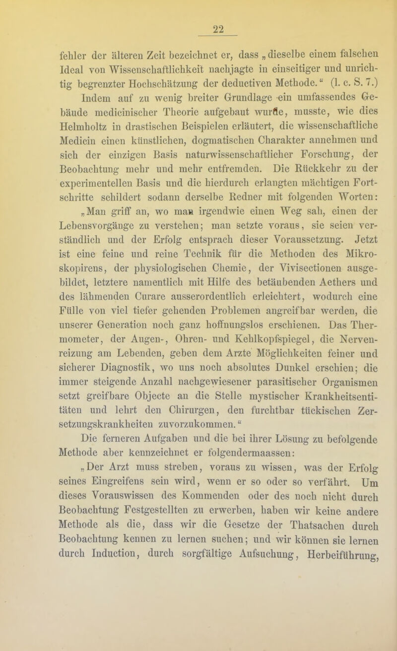 fehler der älteren Zeit bezeichnet er, dass „ dieselbe einem falschen Ideal von Wissenschaftlichkeit nachjagte in einseitiger und unrich- tig begrenzter Hochschätzung der deductiven Methode. (1. c. S. 7.) Indem auf zu wenig breiter Grundlage ein umfassendes Ge- bäude medicinischer Theorie aufgebaut würfle, musste, wie dies Helmholtz in drastischen Beispielen erläutert, die wissenschaftliche Medicin einen künstlichen, dogmatischen Charakter annehmen und sich der einzigen Basis naturwissenschaftlicher Forschung, der Beobachtung mehr und mehr entfremden. Die Rückkehr zu der experimentellen Basis und die hierdurch erlangten mächtigen Fort- schritte schildert sodann derselbe Redner mit folgenden Worten: „Man griff an, wo maa irgendwie einen Weg sah, einen der LebensvorgäDge zu verstehen; man setzte voraus, sie seien ver- ständlich und der Erfolg entsprach dieser Voraussetzung. Jetzt ist eine feine und reine Technik für die Methoden des Mikro- skopirens, der physiologischen Chemie, der Vivisectionen ausge- bildet, letztere namentlich mit Hilfe des betäubenden Aethers und des lähmenden Curare ausserordentlich erleichtert, wodurch eine Fülle von viel tiefer gehenden Problemen angreifbar werden, die unserer Generation noch ganz hoffnungslos erschienen. Das Ther- mometer, der Augen-, Ohren- und Kehlkopfspiegel, die Nerven- reizung am Lebenden, geben dem Arzte Möglichkeiten feiner und sicherer Diagnostik, wo uns noch absolutes Dunkel erschien; die immer steigende Anzahl nachgewiesener parasitischer Organismen setzt greifbare Objecte an die Stelle mystischer Krankheitsenti- täten und lehrt den Chirurgen, den furchtbar tückischen Zer- setzungskrankheiten zuvorzukommen. Die ferneren Aufgaben und die bei ihrer Lösung zu befolgende Methode aber kennzeichnet er folgendermaassen: „Der Arzt muss streben, voraus zu wissen, was der Erfolg seines Eingreifens sein wird, wenn er so oder so verfährt. Um dieses Vorauswissen des Kommenden oder des noch nicht durch Beobachtung Festgestellten zu erwerben, haben wir keine andere Methode als die, dass wir die Gesetze der Thatsachen durch Beobachtung kennen zu lernen suchen; und wir können sie lernen durch Induction, durch sorgfältige Aufsuchung, Herbeiführung,