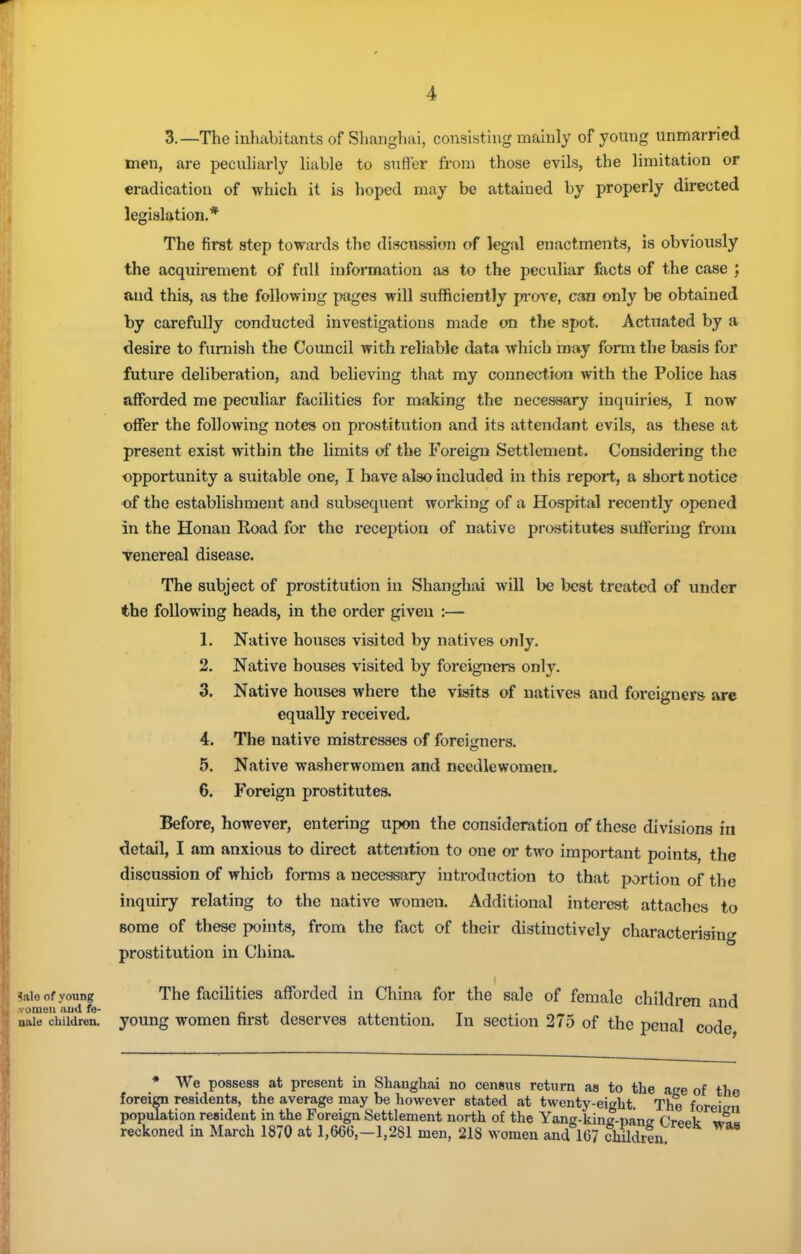 3.—The inhabitants of Slianghai, consisting mainly of young unmarried men, are pecuharly liable to suffer from those evils, the limitation or eradication of which it is hoped may be attained by properly directed legislation.* The first step towards the discussion of legal enactments, is obviously the acquirement of fall information as to the peculiar facts of the case ; and this, as the following pages will sufficiently pa-ove, can only be obtained by carefully conducted investigations made on the spot. Actuated by a desire to furnish the Council with reliable data which may form the basis for future deliberation, and believing that my connection with the Police has afforded me peculiar facilities for making the necessary inquiries, I now offer the following notes on prostitution and its attendant evils, as these at present exist within the limits of the Foreign Settlement. Considering the opportunity a suitable one, I have also included in this report, a short notice •of the establishment and subsequent working of a Hospital recently opened in the Honan Road for the I'eception of native prostitutes suffering fronx venereal disease. The subject of prostitution in Shanghai will be best treated of under the following heads, in the order given :— 1. Native houses visited by natives only. 2. Native houses visited by foreigners only. 3. Native houses where the visits of natives and foreigners are equally received. 4. The native mistresses of foreigners. 5. Native washerwomen and needlewomen. 6. Foreign prostitutes. Before, however, entering upon the consideration of these divisions fn detail, I am anxious to direct attention to one or two important points, the discussion of which forms a necessary introduction to that portion of the inquiry relating to the native women. Additional interest attaches to Bome of these points, from the fact of their distinctively characterising prostitution in China. Sale of young The facihties afforded in China for the sale of female children and ivomeu aud fe- r ^ ^ • t <^iuu naie children, young womcn first descrvcs attention. In section 275 of the penal code * We possess at present in Shanghai no census return as to the aee of tho foreign residents, the average may be however stated at twenty-eight. The foreitrn population resident in the Foreign Settlement north of the Yang-kinc-nanf? fVppt Jl» reckoned in March 1870 at 1,666,-1,281 men, 218 women and 167 chUdreu