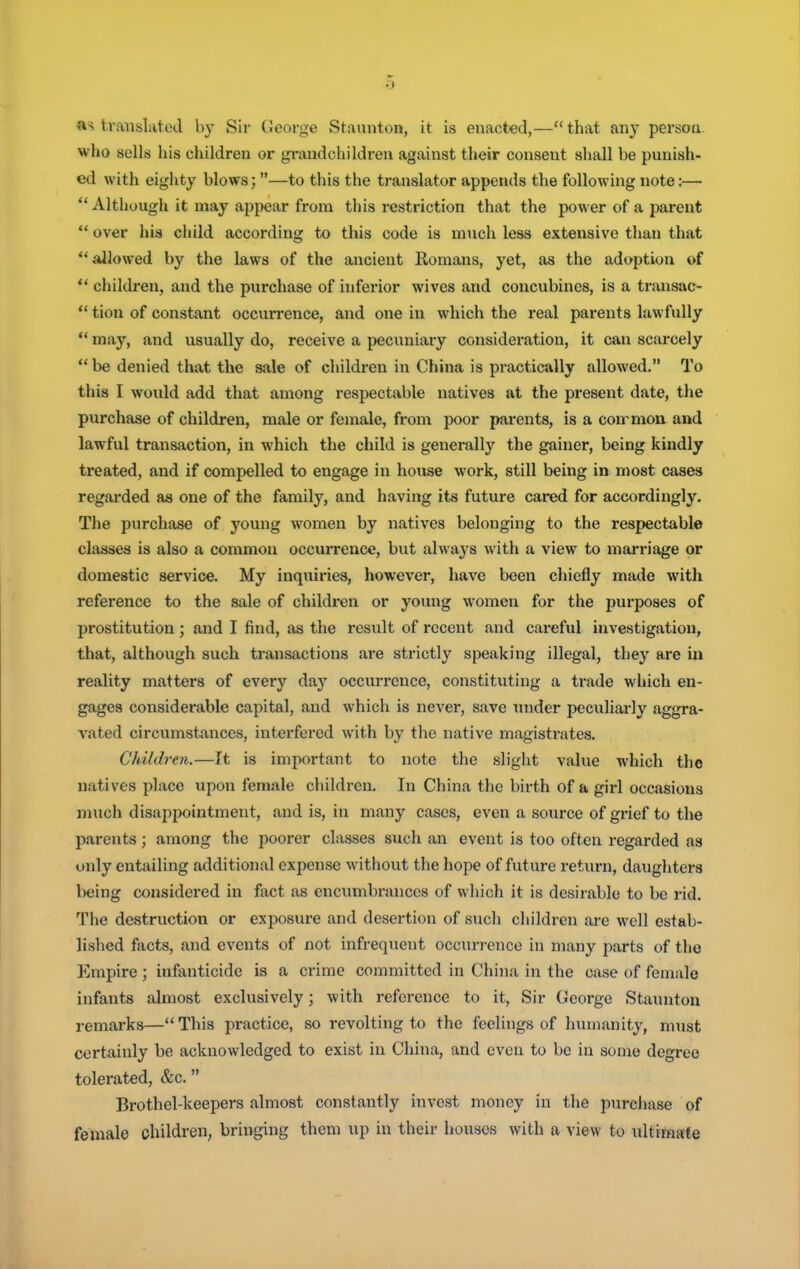 o «s translated by Sir George Staunton, it is enacted,— that any person, who sells his children or grandchildren against their consent shall be punish- ed with eighty blows;—to this the translator appends the following note:— Although it may appear from this restriction that the power of a parent ** over hia child according to this code is much less extensive than that allowed by the laws of the ancient Romans, yet, as the adoption of *' children, and the purchase of inferior wives and concubines, is a transac-  tion of constant occurrence, and one in which the real parents lawfully  may, and usually do, receive a peciniiary consideration, it can scarcely  be denied that the sale of children in China is practically allowed. To this I would add that among respectable natives at the present date, the purchase of children, male or female, from poor parents, is a coxrmon and lawful transaction, in which the child is generally the gainer, being kindly treated, and if compelled to engage in house work, still being in most cases regarded as one of the family, and having its future cared for accordingly. The purchase of young women by natives belonging to the respectable classes is also a common occurrence, but alwaj's with a view to marriage or domestic service. My inquiries, however, have been chiefly made with reference to the sale of children or young women for the purposes of prostitution; and I find, as the result of recent and careful investigation, that, although such transactions are strictly speaking illegal, they are in reality matters of every daj' occurrence, constituting a trade which en- gages considerable capital, and which is never, save mider peculiarly aggra- vated circumstances, interfered w'ith by the native magistrates. Children.—It is important to note the slight value Avhich the natives place upon female children. In China the birth of a girl occasions nnich disappointment, and is, in many cases, even a source of grief to the parents; among the poorer classes such an event is too often i-egarded as only entailing additional expense without the hope of future return, daughters being considered in fact as encumbrances of which it is desirable to be rid. The destruction or exposure and desertion of such children are well estab- lished facts, and events of not infrequent occun-enco in many parts of the Empire ; infanticide is a crime committed in China in the case of female infants almost exclusively; with reference to it. Sir George Staunton remarks—This practice, so revolting to the feelings of humanity, must certainly be acknowledged to exist in China, and even to be in some degree tolerated, &c. Brothel-keepers almost constantly invest money in the purchase of female children, bringing them up in their houses with a view to ultimate