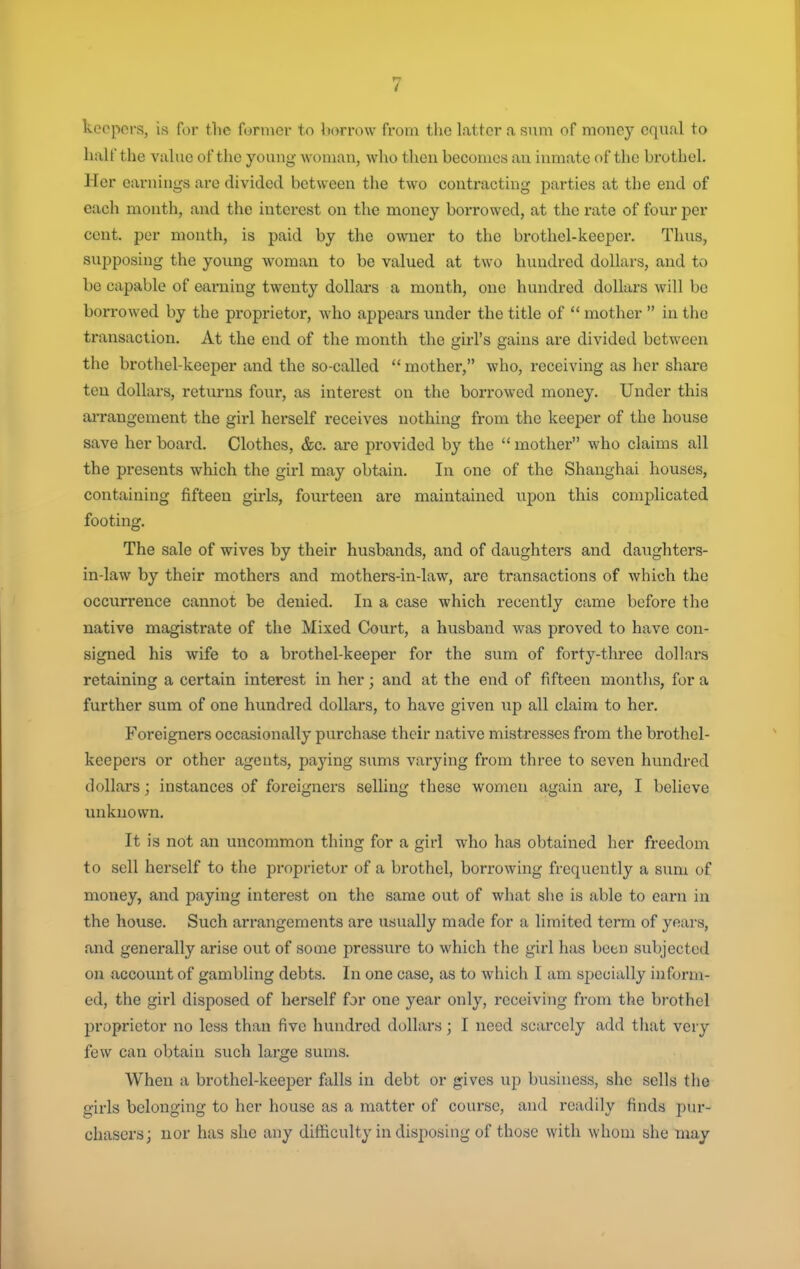 keepers, is for the former to borrow from the latter a sum of money equal to half the value of the young woman, who then becomes an inmate of the brothel. Her earnings are divided between the two contracting parties at the end of each month, and the interest on the money borrowed, at the rate of four per cent, per month, is paid by the owner to the brothel-keeper. Thus, supposing the young woman to be valued at two hundred dollars, and to be capable of earning twenty dollars a month, one hundred dollars will be borrowed by the proprietor, who appears under the title of  mother  in the transaction. At the end of the month the girl's gains are divided between the brothel-keeper and the so-called  mother, who, receiving as her share ten dollars, returns four, as interest on the borrowed money. Under this arrangement the girl herself receives nothing from the keeper of the house save her board. Clothes, &c. are provided by the  mother who claims all the presents which the girl may obtain. In one of the Shanghai houses, containing fifteen girls, fourteen are maintained upon this complicated footing. The sale of wives by their husbands, and of daughters and daughters- in-law by their mothers and mothers-in-law, are transactions of which the occurrence cannot be denied. In a case which recently came before the native magistrate of the Mixed Court, a husband was proved to have con- signed his wife to a brothel-keeper for the sum of forty-three dollars retaining a certain interest in her; and at the end of fifteen montlis, for a further sum of one hundred dollars, to have given up all claim to her. Foreigners occasionally purchase their native mistresses from the brothel- keepers or other agents, paying sums varying from three to seven hundred dollars; instances of foreigners selling these women again are, I believe unknown. It is not an uncommon thing for a girl who has obtained her freedom to sell herself to the proprietor of a brothel, borrowing frequently a sum of money, and paying interest on the same out of what she is able to earn in the house. Such arrangements are usually made for a limited term of years, and generally arise out of some pressure to which the girl has been subjected on account of gambling debts. In one case, as to which I am specially inform- ed, the girl disposed of herself for one year only, receiving from the brothel proprietor no less than five hundred dollars; I need scarcely add that very few can obtain such large sums. When a brothel-keeper falls in debt or gives up business, she sells the girls belonging to her house as a matter of course, and readily finds pur- chasers; nor has she any difficulty in disposing of those with whom she may