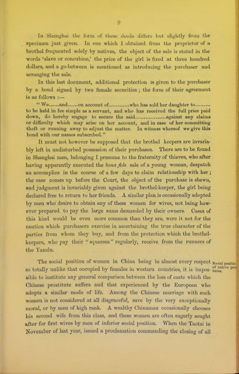 hi Sluuigluii tlie fmnu t.»f these deeds dillers but sliglitly fi'oiri tlie specimen just given. In one which 1 obtained from the proprietor of u brothel frequented solely by natives, the object of the sale is stated in the words 'slave or concubine,' the price of the girl is fixed at three hundred dollars, and a go-between is mentioned as introducing the purchaser and arranging the sale. In this last document, additional protection is given to the purchaser by a bond signed by two female securities ; the form of their agreement is as follows :—  We and on account of who has sold her daughter to to be held in fee simple as a servant, and who has received the full price paid down, do hereby engage to secure the said against any claims or difficulty which may arise on her account, and in case of her committing theft or running away to adjust the matter. In witness whereof we give this bond with our names subscribed. It must not however be supposed that the brothel keepers are invaria- bly left in undisturbed possession of their purchases. There are to be found in Shanghai men, belonging I presume to the fraternity of thieves, who after having apparently executed the bona jidt sale of a young woman, despatch an accomplice in the course of a few days to claim relationship with her ; the case comes up before the Court, the object of the purchase is shewn, and judgment is invariably given against the bi'othel-keeper, the girl being declared free to return to her friends. A similar plan is occasionally adopted by men who desire to obtain any of these women for wives, not being how- ever prepared to pay the large sums demanded by their owners. Cases of this kind would be even more common than they are, were it not for the caution which purchasers exercise in ascertaining the true character of the parties from whom they buy, and from the protection which the brothel- keepers, who pay their  squeezes regularly, receive from the runners of the Yamcn. The social position of women in China being in almost every respect g^gjai so totally unlike that occupied by females in western countries, it is impos- tutls? sible to institute any general comparison between the loss of caste which the Chinese prostitute suffers and that experienced by the European who adopts a similar mode of life. Among the Chinese marriage with such women is not considered at all disgraceful, save by the very exceptionally moral, or by men of high rank. A wealthy Chinaman occasionally chooses his second wife from this class, and these women are often eagerly sought after for first wives by men of inferior social position. When the Taotai in November of last year, issued a proclamation commanding the closing of all