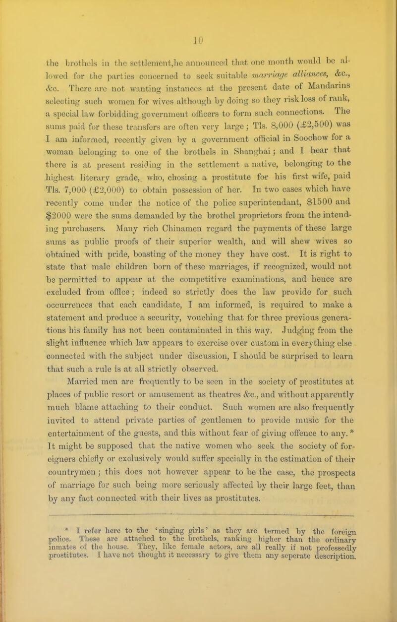 the brothels in tlin sctt]cmcnt,hc announced that one month would be al- lowed for the parties concerned to seek suitable marriage alliances, &c., &c. There are not wanting instances at the present date of Mandarnis selecting such women fof wives although by doing so they risk loss of rank, a special law forbidding government officers to form such connections. The sums paid for these transfers are often very large; Tls. 8,000 (£3,500) was I am informed, recently given by a government official in Soochow for a woman belonging to one of the brothels in Shanghai; and I hear that there is at present residing in the settlement a native, belonging to the higliest literary grade, who, chosing a prostitute for his first wife, paid Tls. 7,000 (£2,000) to obtain possession of her. In two cases which have recently come under the notice of the police superintendant, $1500 and $2000 were the sums demanded by the brothel proprietors from the intend- ing purchasers. Many rich Chinamen regard the payments of these large sums as public proofs of their superior wealth, and will shew wives so obtained with pride, boasting of the money they have cost. It is right to state that male children born of these marriages, if recognized, would not be permitted to appear at the competitive examinations, and hence are excluded from office; indeed so strictly does the law provide for such occurrences that each candidate, I am informed, is required to make a statement and produce a security, vouching that for three previous genera- tions his family has not been contaminated in this way, Judging fi'om the slight influence which law appears to exercise over custom in everything else connected with the subject under discussion, I should be surprised to learn that such a rule is at all strictly observed. Married men are frequently to be seen in the society of prostitutes at places of public resort or amusement as theatres &c., and without apparently much blame attaching to their conduct. Such women are also frequently invited to attend private parties of gentlemen to provide music for the entertainment of the guests, and this without fear of giving offence to any. * It might be supposed that the native women who seek the society of for- eigners chiefly or exclusively would suffer specially in the estimation of their countrymen ; this does not however appear to be the case, the prospects of marriage for such being more seriously affected by their large feet, than by any fact connected with their lives as prostitutes. * I refer here to the ' singing girls' as they are termed by the forcifni police. These are attached to the brothels, ranking higher than the ordinary inmates of the house. Thej', like female actors, are all really if not professedly prostitutes. I have not thought it necessary to give them any sepcratc description.