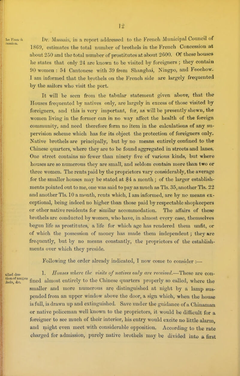 h Dr. xMassais, in a report addressed to tlie French Municipal Council af 18G9, estimates the total number of brothels in the French Concession at about 250 and the total number of prostitutes at alwut 2GO0. Of these bouses he states that only 24 are known to be visited by foreigners ; they contain 90 women : 54 Cantonese with 39 from Shanghai, Ningpo, and Foochow. I am informed that the brothels on the French side arc largely frequented by the sailors who visit the port. It will be seen from the tabular statement given above, that the Houses frequented by natives only, are largely in excess of those visited by foreigners, and this is very important, for, as will be presently shewn, the women living in the former can in no way affect the health of the foreign community, and need therefore form no item in the calculations of any su- pervision scheme which has for its object the protection of foreigners only. Native brothels are principally, but by no means entirely confined to the Chinese quarters, where they are to be found aggregated in streets and lanes. One street contains no fewer than ninety five of various kinds, but wliere houses are so numerous they are small, and seldom contain more than two or three women. The rents paid by the proprietors vary considerably, the average for the smaller houses may be stated at $4 a month ; of the larger establish- ments pointed out to me, one was said to pay as much as Tls. 35, another Tls. 22 and another Tls. 10 a month, rents which, I am informed, are by no means ex- ceptional, being indeed no higher than those paid by respectable shopkeepers or other native residents for similar accommodation. The affairs of these brothels are conducted by women, who have, in almost every case, themselves begun life as prostitutes, a life for which age has rendered them xuifit, or of which the possession of money has made them independent; they are frequently, but by no means constant!}', the proprietors of the establish- ments over which they preside. Following the order already indicated, I now come to consider :— ailed (les- !• Hoxists wliere the visits of natives only are received.—These are con- ;heTsf&c?'^^ fined almost entirely to the Chinese quarters properly so called, where the smaller and more numerous are distinguished at night by a lamp sus- pended from an upper window above the door, a sign which, when the house is full, is drawn up and extinguished. Save luider the guidance of a Chinaman or native policeman well known to the proprietors, it would be difficult for a foreigner to see much of their interior, his entry would excite no little alarm and might even meet with considerable opposition. According to the rate charged for admission, purely native brothels may be divided into a first