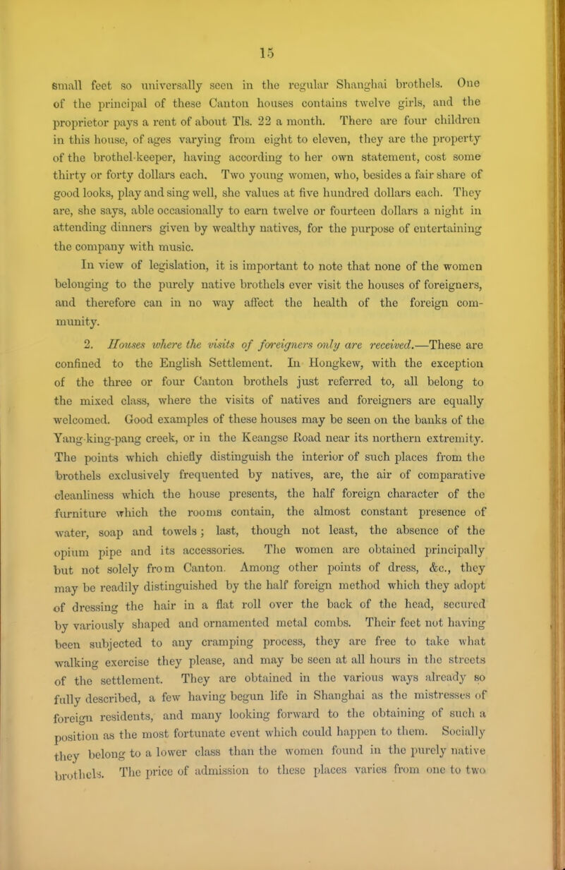 small feet so universally seen in the regular Shangliai brothels. One of the principal of these Canton houses contains twelve girls, and the proprietor pays a rent of about Tls. 22 a month. There are four children in this house, of ages varying from eight to eleven, tliey are the property of the brothel-keeper, having according to her own statement, cost some thirty or forty dollars each. Two young women, who, besides a fair share of good looks, play and sing well, she values at five hundred dollars each. They are, she says, able occasionally to earn twelve or fourteen dollars a night in attending dinners given by wealthy natives, for the purpose of entei-taining the company with music. In view of legislation, it is important to note that none of the women belonging to the purely native brothels ever visit the houses of foreigners, and therefore can in no wtvy affect the health of the foreign com- munity. 2. Ilotises where the visits of foreigners only are received.—These are confined to the English Settlement. In Hongkew, with the exception of the thi-ee or four Canton brothels just referred to, all belong to the mixed class, where the visits of natives and foreigners are equally welcomed. Good examples of these houses may be seen on the banks of the Yang-king-pang creek, or in the Keangse Road near its northern extremity. The points which chiefly distinguish the interior of such places from the brothels exclusively frequented by natives, are, the air of comparative cleanliness which the house presents, the half foreign character of the furniture which the rooms contain, the almost constant presence of As-ater, soap and towels; last, though not least, the absence of the opium pipe and its accessories. The women are obtained principally but not solely from Canton. Among other points of dress, &c., they may be readily distinguished by the half foreign method which they adopt of dressing the hair in a flat roll over the back of the head, secured by variously shaped and ornamented metal combs. Their feet not having been subjected to any cramping process, they are free to take wliat Avalking exercise they please, and may be seen at all hours in the streets of tlie settlement. They are obtained in the various ways already so fully described, a few having begun life in Shanghai as the mistresses of foreign residents, and many looking forward to the obtaining of such a position as the most fortunate event which could happen to them. Socially they belong to a lower class than the women found in the purely native brothels. The price of admission to these places varies from one to two