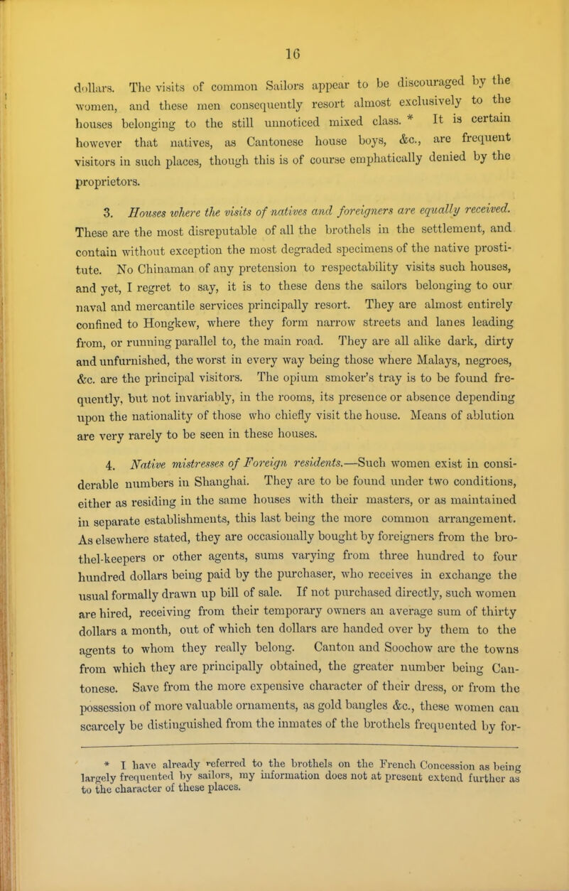 dollars. The visits of common Sailors appear to be discouraged by the women, and these men consequently resort almost exclusively to the houses belonging to the still unnoticed mixed class. * It is certain however that natives, as Cantonese house boys, &c., are frequent visitors in such places, though this is of course emphatically denied by the proprietors. 3. Hottses tvhere tlie visits of natives and foreigners are equally/ received. These are the most disreputable of all the brothels in the settlement, and contain without exception the most degraded specimens of the native prosti- tute. No Chinaman of any pretension to respectability visits such houses, and yet, I regret to say, it is to these dens the sailors belonging to our naval and mercantile services principally resort. They are almost entirely confined to Hongkew, where they form narrow streets and lanes leading from, or running parallel to, the main road. They are all alike dark, dirty and unfurnished, the worst in every way being those where Malays, negroes, &c. are the principal visitors. The opium smoker's tray is to be found fre- quently, but not invariably, in the rooms, its presence or absence depending upon the nationality of those who chiefly visit the house. Means of ablution are very rarely to be seen in these houses. 4. Native mistresses of Foreign residents.—Such women exist in consi- derable numbers in Shanghai. They are to be found under two conditions, either as residing in the same houses with their masters, or as maintained in separate establishments, this last being the more common arrangement. As elsewhere stated, they are occasionally bought by foreigners from the bro- thel-keepers or other agents, s\mis varying from three hundred to four hundred dollars being paid by the purchaser, who receives in exchange the usual formally drawn up bill of sale. If not purchased directly, such women are hired, receiving from their temporary owners an average sum of thirty dollars a month, out of which ten dollars are handed over by them to the agents to whom they really belong. Canton and Soochow are the towns from which they are principally obtained, the greater number being Can- tonese. Save from the more expensive character of their dress, or from the possession of more valuable ornaments, as gold bangles &c., these women can scarcely be distinguished from the inmates of the brothels frequented by for- * I have already '•eferred to the brothels on the French Concession as being largely frequented by saihirs, my information does not at present extend further as to the character of these places.
