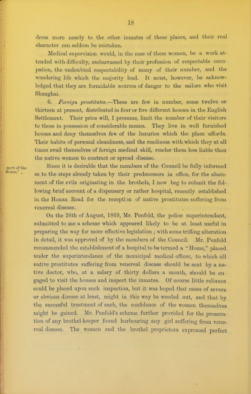 dress more nearly to the other inmates of these places, and their real character can seldom be mistaken. Medical supervision would, in the case of these women, be a woi-k at- tended with difficulty, embarrassed by their profession of respectable occu- pation, the undoubted respectability of many of their number, and the wandering life which the majority lead. It must, however, be acknow- ledged that they are formidable sources of danger to the sailors who visit Shanghai. 6. Foreign prostitutes.—-These are few in number, some twelve or thirteen at present, distributed in four or five different houses in the English Settlement. Their price will, I presume, limit the number of their visitors to those in possession of considerable means. They live in well furnished houses and deny themselves few of the luxuries which the place affords. Their habits of personal cleanliness, and the readiness with which they at all times avail themselves of foreign medical skill, render them less liable than the native women to contract or spread disease. Since it is desirable that the members of the Council be fully informed as to the steps already taken by their predecessors in office, for the abate- ment of the evils originating in the brothels, I now beg to submit the fol- lowing brief account of a dispensary or rather hospital, recently established in the Honan Road for the reception of native prostitutes suffering from venereal disease. On the 26th of August, 1869, Mr. Penfold, the police superintendant, submitted to me a scheme which appeared likely to be at least useful in preparing the way for more effective legislation ; with some trifling alteration in detail, it was approved of by the members of the Council. Mr. Penfold recommended the establishment of a hospital to be termed a Home, placed under the superintendance of the municipal medical officer, to which all native prostitutes suffering from venereal disease should be sent by a na- tive doctor, who, at a salary of thirty dollars a month, should be en- gaged to visit the houses and inspect the inmates. Of course little reliance could be placed upon such inspection, but it was hoped that cases of severe or obvious disease at least, might in this way be weeded out, and that by the succesful treatment of such, the confidence of the women themselves might be gained. Mr. Penfold's scheme further provided for the prosecu- tion of any brothel-keeper found harbouring any girl suffering from vene- real disease. The women and the brothel proprietors expressed perfect