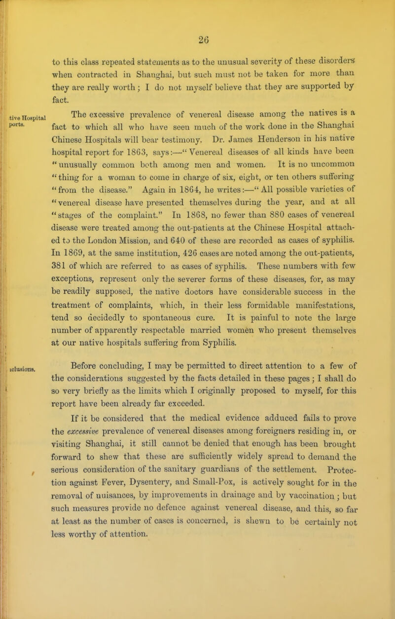 to this class repeated statements as to the unusual severity of these disorders when contracted in Shanghai, but such must not be taken for more than they are really worth ; I do not myself believe that they are supported by fact. tive Hospital cxcessive prevalence of venereal disease among the natives is a fact to which all who have seen much of the work done in the Shanghai Chinese Hospitals will bear testimony. Dr. James Henderson in his native hospital report for 1863, says:—Venereal diseases of all kinds have been  unusually common both among men and women. It is no uncommon  thing for a woman to come in charge of six, eight, or ten others suffering from the disease. Again in 18G4, he writes:—All possible varieties of  venereal disease have presented themselves during the year, and at all stages of the complaint. In 1868, no fewer than 880 cases of venereal disease were treated among the out-patients at the Chinese Hospital attach- ed to the London Mission, and 640 of these are recorded as cases of syphilis. In 1869, at the same institution, 426 cases are noted among the out-patients, 381 of which are referred to as cases of syphilis. These numbers with few exceptions, represent only the severer forms of these diseases, for, as may be readily supposed, the native doctors have considerable success in the treatment of complaints, which, in their less formidable manifestations, tend so decidedly to spontaneous cure. It is painful to note the large number of apparently respectable married women who present themselves at our native hospitals suffering from Syphilis. iciusions. Before concluding, I may be permitted to direct attention to a few of the considerations suggested by the facts detailed in these pages; I shall do so very briefly as the limits which I originally proposed to myself, for this report have been already far exceeded. If it be considered that the medical evidence adduced fails to prove the excessive prevalence of venereal diseases among foreigners residing in, or visiting Shanghai, it still cannot be denied that enough has been brought forward to shew that these are sufficiently widely spread to demand the f serious consideration of the sanitary guardians of the settlement. Protec- tion against Fever, Dysentery, and Small-Pox, is actively sought for in the removal of nuisances, by improvements in drainage and by vaccination ; but such measures provide no defence against venereal disease, and this, so far at least as the number of cases is concerned, is shewn to be certainly not less worthy of attention.