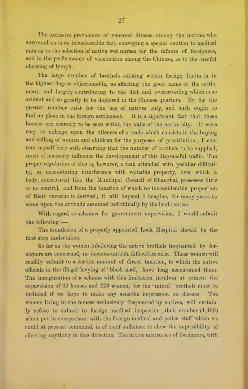 The excessive prevalence of venereal disease among the natives wlio surround us is an incontestable fact, conveying a special caution to medical men as to the selection of native wet nurses for the infants of foreigners, and in the performance of vaccination among the Chinese, as to the careful choosing of lymph. The 1 arge number of brothels existing within foreign limits is in the highest degree objectionable, as affecting the good name of the settle- ment, and largely contributing to the dirt and overcrowding whicli is so evident and so greatly to be deplored in the Chinese quarters. By far the greater number exist for the use of natives only, and such ought to find no place in the foreign settlement. It is a significant fact that these houses are scarcely to be seen within the walls of the native city. It were easy to enlarge upon the vileness of a trade which consists in the buying and selling of women and children for the purposes of prostitution; I con- tent myself here with observing that the number of brothels to be supplied, must of necessity influence the developement of this disgraceful traffic. The proper regulation of this is, however, a task attended with peculiar difficul- ty, as necessitating interference with valuable property, over which a body, constituted like the Municipal Council of Shanghai, possesses little or no control, and from the taxation of which no inconsiderable proportion of their revenue is derived; it will depend, I imagine, for many years to come upon the attitude assumed individually by the land-renters. With i-egard to schemes for government supervision, I would submit the following :— The foundation of a properly appointed Lock Hospital should be the first step undertaken. So far as the women inhabiting the native brothels frequented by for- eigners are concerned, no insurmountable difficulties exist. These women will readily submit to a certain amount of direct taxation, to which the native officials in the illegal levying of ' black mail,' have long accustomed them. The inauguration of a scheme with this limitation involves at present the supervision of 62 houses and 223 women, for the 'mixed' brothels must be included if we hope to make any sensible impression on disease. The women living in the houses exclusively frequented by natives, will certain- ly refuse to submit to foreign medical inspection ; their number (1,409) when put in comparison with the foreign medical and police staff which we could at present command, is of itself sufficient to shew the impossibility of effecting anything in this direction. The native mistresses of foreigners, with