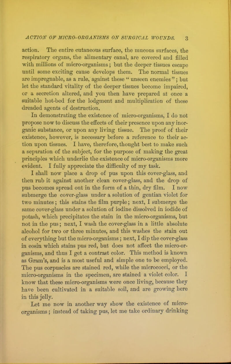 action. The entire cutaneous surface, the mucous surfaces, the respiratory organs, the alimentary canal, are covered and filled with millions of micro-organisms; but the deeper tissues escape until some exciting cause develops them. The normal tissues are impregnable, as a rule, against these  unseen enemies ; but let the standard vitality of the deeper tissues become impaired, or a secretion altered, and you then have prepared at once a suitable hot-bed for the lodgment and multiplication of these dreaded agents of destruction. In demonstrating the existence of micro-organisms, I do not propose now to discuss the effects of their presence upon any inor- ganic substance, or upon any living tissue. The proof of their existence, however, is necessary before a reference to their ac- tion upon tissues. I have, therefore, thought best to make such a separation of the subject, for the purpose of making the great principles which underlie the existence of micro-organisms more evident. I fully appreciate the difficulty of my task. I shall now place a drop of pus upon this cover-glass, and then rub it against another clean cover-glass, and the drop of pus becomes spread out in the form of a thin, dry film. I now submerge the cover-glass under a solution of gentian violet for two minutes ; this stains the film purple; next, I submerge the same cover-glass under a solution of iodine dissolved in iodide of potash, which precipitates the stain in the micro-organisms, but not in the pus; next, I wash the cover-glass in a little absolute alcohol for two or three minutes, and this washes the stain out of everything but the micro-organisms; next, I dij) the cover-glass in eosin which stains pus red, but does not affect the micro-or- ganisms, and thus I get a contrast color. This method is known as Gram's, and is a most useful and simple one to be employed. The pus corpuscles are stained red, while the micrococci, or the micro-organisms in the specimen, are stained a violet color. I know that these micro-organisms were once living, because they have been cultivated in a suitable soil, and are growing here in this jelly. Let me now in another way show the existence of micro- organisms ; instead of taking pus, let me take ordinary drinking