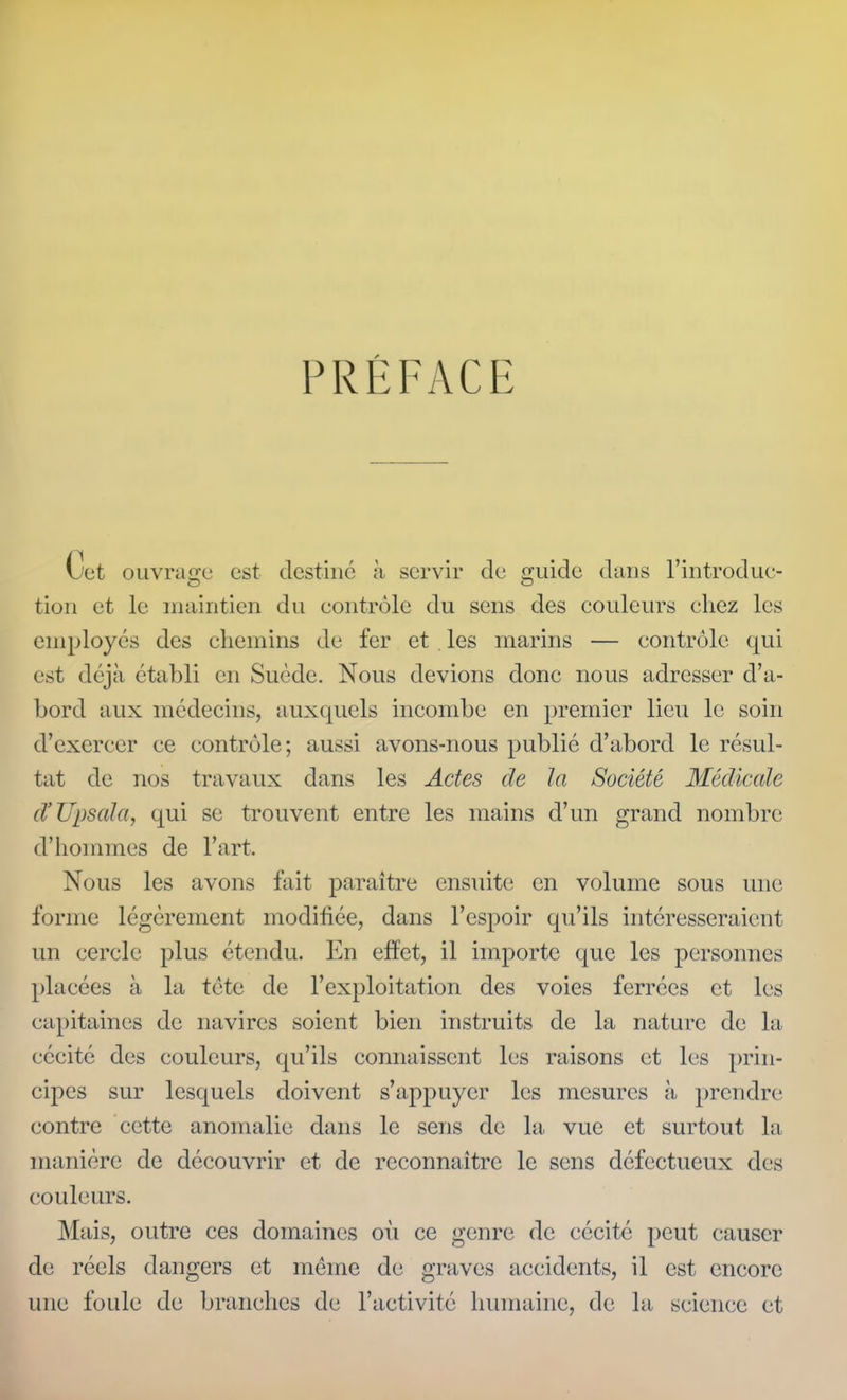 PRÉFACE Cet ouvrage est destiné à servir cle guide dans riiitrodue- tion et le iiuiiiitien du contrôle du sens des couleurs chez les employés des chemins de fer et . les marins — contrôle qui est déjà établi en Suède. Nous devions donc nous adresser d'a- bord aux médecins, auxquels incombe en premier lieu le soin d'exercer ce contrôle; aussi avons-nous publié d'abord le résul- tat de nos travaux dans les Actes de la Société Médicale d'Upsala, qui se trouvent entre les mains d'un grand nombre d'hommes de l'art. Nous les avons fait paraître ensuite en volume sous une forme légèrement modifiée, dans l'espoir qu'ils intéresseraient un cercle plus étendu. En effet, il importe que les personnes placées à la tctc de l'exploitation des voies ferrées et les capitaines de navires soient bien instruits de la nature de la cécité des couleurs, qu'ils connaissent les raisons et les i)rin- cipes sur lesquels doivent s'appuyer les mesures à prendre contre cette anomalie dans le sens de la vue et surtout la manière de découvrir et de reconnaître le sens défectueux des couleurs. Mais, outre ces domaines où ce genre de cécité peut causer de réels dangers et même de graves accidents, il est encore une foule de branches de l'activité hiunaine, de la science et