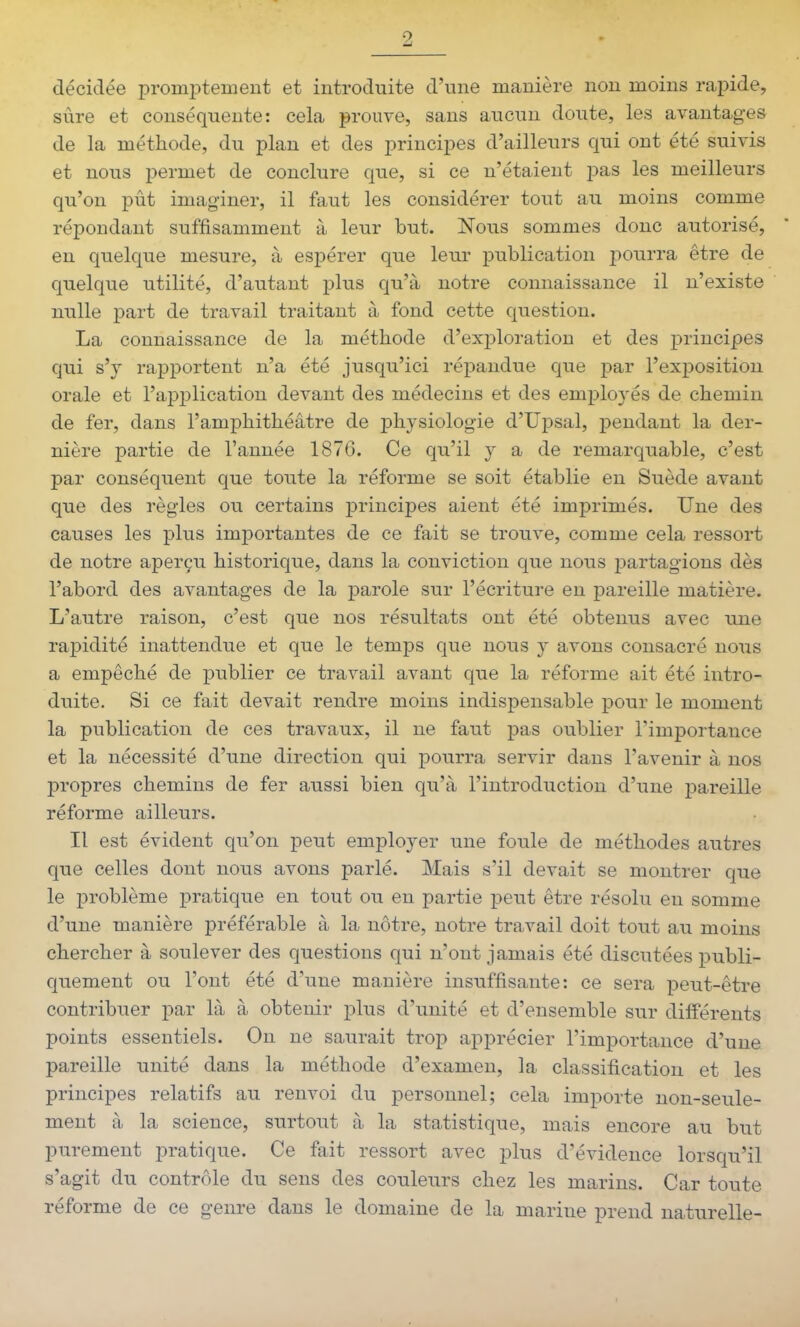 9 décidée promptement et introduite d'une manière non moins rapide, sûre et conséquente: cela prouve, sans aucun doute, les avantages de la méthode, du plan et des principes d'ailleurs qui ont été suivis et nous permet de conclure que, si ce n'étaient pas les meilleurs qu'on pût imag-iner, il faut les considérer tout au moins comme répondant suffisamment à leur but. Nous sommes donc autorisé, en quelque mesure, à esj)érer que leur publication pourra être de quelque utilité, d'autant plus qu'à notre connaissance il n'existe nulle part de travail traitant à fond cette question. La connaissance de la méthode d'exploration et des principes qui s'y rapportent n'a été jusqu'ici répandue que par l'exposition orale et l'application devant des médecins et des employés de chemin de fer, dans l'amphithéâtre de physiologie d'Upsal, pendant la der- nière partie de l'année 187G. Ce qu'il y a de remarquable, c'est par conséquent que toute la réforme se soit établie en Suède avant que des règles ou certains principes aient été imprimés. Une des causes les plus importantes de ce fait se trouve, comme cela ressort de notre aperçu historique, dans la conviction que nous j^artagions dès l'abord des avantages de la parole sur l'écriture en pareille matière. L'autre raison, c'est que nos résultats ont été obtenus avec une rapidité inattendue et que le temps que nous y avons consacré nous a empêché de publier ce travail avant que la réforme ait été intro- duite. Si ce fait devait rendre moins indispensable pour le moment la publication de ces travaux, il ne faut pas oublier l'importance et la nécessité d'une direction qui pourra servir dans l'avenir à nos propres chemins de fer aussi bien qu'à l'introduction d'une pareille réforme ailleurs. Il est évident qu'on peut employer une foule de méthodes autres que celles dont nous avons parlé. Mais s'il devait se montrer que le problème pratique en tout ou en partie peut être résolu en somme d'une manière préférable à la nôtre, notre travail doit tout au moins chercher à soulever des questions qui n'ont jamais été discutées publi- quement ou l'ont été d'une manière insuffisante: ce sera peut-être contribuer par là à obtenir plus d'unité et d'ensemble sur différents points essentiels. On ne saurait trop apprécier l'importance d'une pareille unité dans la méthode d'examen, la classification et les principes relatifs au renvoi du personnel; cela importe non-seule- ment à la science, surtout à la statistique, mais encore au but purement pratique. Ce fait ressort avec plus d'évidence lorsqu'il s'agit du contrôle du sens des couleurs chez les marins. Car toute réforme de ce genre dans le domaine de la marine prend naturelle-