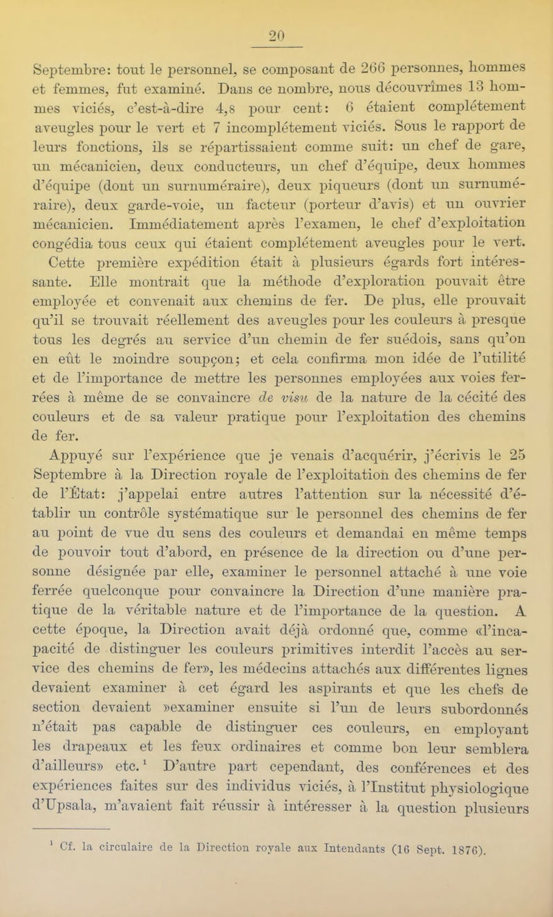 Septembre: tout le personnel, se composant de 266 personnes, hommes et femmes, fut examiné. Dans ce nombre, nous découvrîmes 13 hom- mes viciés, c'est-à-dire 4,8 pour cent: 6 étaient comjDlétement aveugles pour le vert et 7 incomplètement viciés. Sous le rapjDort de leurs fonctions, ils se répartissaient comme suit: un chef de gare, un mécanicien, deux conducteurs, un chef d'équipe, deux hommes d'équipe (dont un surnuméraire), deux piqueurs (dont un surnumé- raire), deux garde-voie, un facteur (porteur d'avis) et un ouvrier mécanicien. Immédiatement après l'examen, le chef d'exploitation congédia tous ceux qui étaient complètement aveugles pour le vert. Cette première expédition était à plusieurs égards fort intéres- sante. Elle montrait que la méthode d'exploration pouvait être employée et convenait aux chemins de fer. De plus, elle prouvait qu'il se trouvait réellement des aveugles pour les couleurs à presque tous les degrés au service d'un chemin de fer suédois, sans qu'on en eût le moindre soujDçon; et cela confirma mon idée de l'utilité et de l'importance de mettre les personnes emj)loyées aux voies fer- rées à même de se convaincre de visu de la nature de la cécité des couleurs et de sa valeur pratique pour l'exploitation des chemins de fer. Appuyé sur l'expérience que je venais d'acquérir, j'écrivis le 25 Septembre à la Direction royale de l'exploitation des chemins de fer de l'État: j'ajjpelai entre autres l'attention sur la nécessité d'é- tablir un contrôle systématique sur le personnel des chemins de fer au point de vue du sens des couleurs et demandai en même temps de pouvoir tout d'abord, en présence de la direction ou d'une per- sonne désignée par elle, examiner le personnel attaché à une voie ferrée quelconque pour convaincre la Direction d'une manière pra- tique de la véritable nature et de l'importance de la question. A cette époque, la Direction avait déjà ordonné que, comme (d'inca- pacité de distinguer les couleurs primitives interdit l'accès au ser- vice des chemins de fer», les médecins attachés aux différentes lignes devaient examiner à cet égard les aspirants et que les chefs de section devaient )>examiner ensuite si l'un de leurs subordonnés n'était pas capable de distinguer ces couleurs, en employant les drapeaux et les feux ordinaires et comme bon leur semblera d'ailleurs» etc. ^ D'autre part cependant, des conférences et des expériences faites sur des individus viciés, à l'Institut physiologique d'Upsala, m'avaient fait réussir à intéresser à la question plusieurs ' Cf. la circulaire de la Direction royale aux Intendants (16 Sept. 1876).