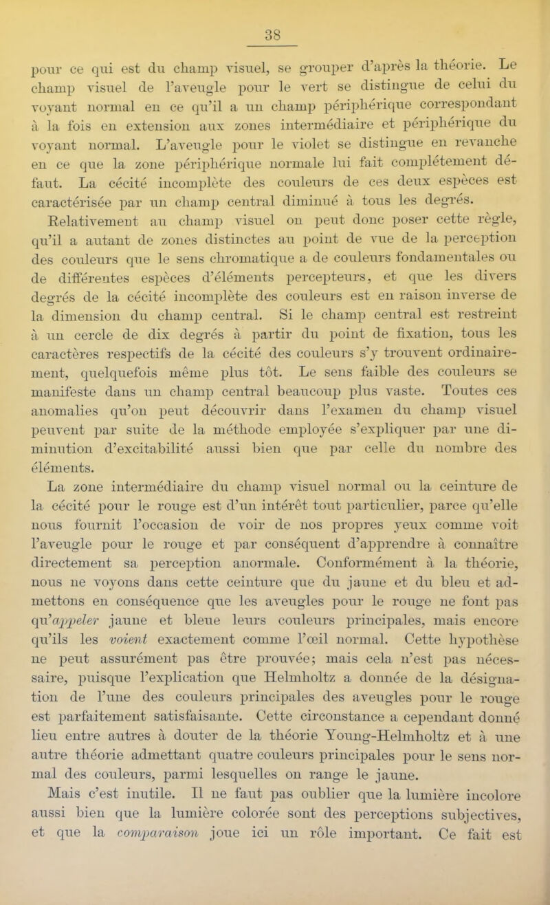 pour ce qui est du champ visuel, se g-rouper d'après la théorie. Le champ visuel de l'aveugle pour le vert se distingue de celui du voyant normal eu ce qu'il a un champ périphérique correspondant à la fois en extension aux zones intermédiaire et périphérique du voyant normal. L'aveugle pour le violet se distingue en revanche en ce que la zone périphérique normale lui fait complètement dé- faut. La cécité incomplète des couleurs de ces deux espèces est caractérisée par un champ central diminué à tous les degrés. Relativement au champ visuel on peut donc poser cette règle, qu'il a autant de zones distinctes au point de vue de la perception des couleurs que le sens chromatique a de couleurs fondamentales ou de différentes espèces d'éléments percepteurs, et que les divers degrés de la cécité incomplète des couleurs est en raison inverse de la dimension du champ central. Si le champ central est restreint à un cercle de dix degrés à partir du point de fixation, tous les caractères respectifs de la cécité des couleurs s'y trouvent ordinaire- ment, quelquefois même plus tôt. Le sens faible des couleurs se manifeste dans un champ central beaucoup plus vaste. Toutes ces anomalies qu'on peut découvrir dans l'examen du champ visuel peuvent par suite de la méthode employée s'expliquer par une di- minution d'excitabilité aussi bien que par celle du nombre des éléments. La zone intermédiaire du champ visuel normal ou la ceinture de la cécité pour le rouge est d'un intérêt tout particulier, parce qu'elle nous fournit l'occasion de voir de nos propres yeux comme voit l'aveugle pour le rouge et par conséquent d'apprendre à connaître directement sa perception anormale. Conformément à la théorie, nous ne voyons dans cette ceinture que du jaune et du bleu et ad- mettons en conséquence que les aveugles pour le rouge ne font pas qu^apjjeler jaune et bleue leurs couleurs principales, mais encore qu'ils les voient exactement comme l'œil normal. Cette hypothèse ne peut assurément pas être prouvée; mais cela n'est pas néces- saire, puisque l'explication que Helmholtz a donnée de la désigna- tion de l'une des couleurs principales des aveugles pour le rouge est parfaitement satisfaisante. Cette circonstance a cependant donné lieu entre autres à douter de la théorie Young-Helmholtz et à une autre théorie admettant quatre couleurs principales pour le sens nor- mal des couleurs, parmi lesquelles on range le jaune. Mais c'est inutile. Il ne faut pas oublier que la lumière incolore aussi bien que la lumière colorée sont des perceptions subjectives, et que la comjMraison joue ici un rôle important. Ce fait est