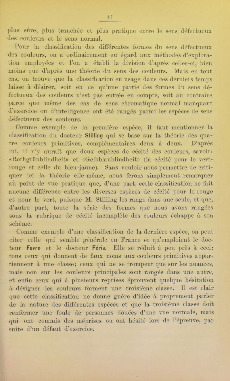 plus sure, plus tranchée et plus pratique entre le sens défectueux des couleurs et le sens normal. Pour la classification des différentes formes du sens défectueux des couleurs, on a ordinairement eu égard aux méthodes d'explora- tion employées et l'on a établi la division d'après celles-ci, bien moins que d'après une théorie du sens des couleurs. Mais en tout cas, on trouve que la classification en usage dans ces derniers temps laisse à désirer, soit en ce qu'une partie des formes du sens dé- fectueux des couleurs n'est pas entrée en compte, soit au contraire parce que même des cas de sens chromatique normal manquant d'exercice ou d'intelligence ont été rangés parmi les espèces de sens défectueux des couleurs. Comme exemple de la première espèce, il faut mentionner la classification du docteur Stilling qui se base sur la théorie des qua- tre couleurs primitives, complémentaires deux à deux. D'après lui, il n'y aurait que deux espèces de cécité des couleurs, savoir: ((Rothgriinblindheit» et «Gelbblaublindheit» (la cécité pour le vert- rouge et celle du bleu-jaune). Sans vouloir nous permettre de criti- quer ici la théorie elle-même, nous ferons simplement remarquer ail point de vue pratique que, d'une part, cette classification ne fait aucune différence entre les diverses espèces de cécité pour le rouge et pour le vert, puisque M. Stilling les range dans une seule, et que, d'autre part, toute la série des formes que nous avons rangées sous la rubrique de cécité incomplète des couleurs échappe à son schème. Comme exemple d'une classification de la dernière espèce, on peut citer celle qui semble générale en France et qu'emploient le doc- teur Favre et le docteur Féris. Elle se réduit à peu près à ceci: tous ceux qui donnent de faux noms aux couleurs primitives appar- tiennent à une classe; ceux qui ne se trompent que sur les nuances, mais non sur les couleurs principales sont rangés dans une autre, et enfin ceux qui à plusieurs reprises éprouvent quelque hésitation à désigner les couleurs forment une troisième classe. Il est clair que cette classification ne donne guère d'idée à proprement parler de la nature des différentes espèces et que la troisième classe doit renfermer une foule de personnes douées d'une vue normale, mais qui ont commis des méj)rises ou ont hésité lors de l'épreuve, par suite d'un défaut d'exercice.