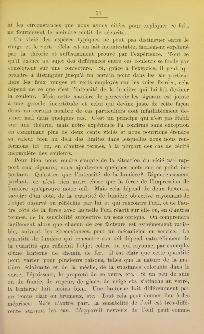 ni les circonstances que nous avons citées pour expliquer ce fait, ne fournissent le moindre motif de sécurité. Un vicié des espèces typiques ne peut pas distinguer entre le rouge et le vert. Cela est un fait incontestable, facilement expliqué par la théorie et suffisamment prouvé par l'expérience. Tout ce qu'il énonce au sujet des différences entre ces couleurs se fonde par conséquent sur une conjecture. Si, grâce à l'exercice, il peut ap- prendre à distinguer jusqu'à un certain point dans les cas particu- liers les feux rouges et verts employés sur les voies ferrées, cela dépend de ce que c'est l'intensité de la lumière qui lui fait deviner la couleur. Mais cette manière de percevoir les signaux est jointe à une grande incertitude et celui qui devine juste de cette façon dans un certain nombre de cas particuliers doit infailliblement de- viner mal dans quelques cas. C'est un principe qui n'est pas établi sur une théorie, mais notre expérience l'a confirmé sans exception en examinant plus de deux cents viciés et nous pourrions étendre sa valeur bien au delà des limites dans lesquelles nous nous ren- fermons ici ou, en d'autres termes, à la plupart des cas de cécité incomplète des couleurs. Pour bien nous rendre compte de la situation du vicié par rap- port aux signaux, nous ajouterons quelques mots sur ce point im- portant. Qu'est-ce que l'intensité de la lumière? Rigoureusement parlant, ce n'est rien autre chose que la force de l'impression de lumière qu'éprouve notre œil. Mais cela dépend de deux facteurs, savoir: d'un côté, de la quantité de lumière objective rayonnant de l'objet observé ou réfléchie par lui et qui rencontre l'œil, et de l'au- tre côté de la force avec laquelle l'œil réagit sur elle ou, en d'autres termes, de la sensibilité subjective du sens optique. On comprendra facilement alors que chacun de ces facteurs est extrêmement varia- ble, suivant les circonstances, pour un mécanicien en service. La quantité de lumière qui rencontre son œil dépend naturellement de la quantité que réfléchit l'objet coloré ou qui rayonne, par exemple, d'une lanterne de chemin de fer. Il est clair que cette quantité peut varier pour plusieurs raisons, telles que la nature de la ma- tière éclairante et de la mèche, de la substance colorante dans le verre, l'épaisseur, la propreté de ce verre, etc. Si un peu de suie ou de fumée, de vapeur, de glace, de neige etc. s'attache au verre, la lanterne luit moins bien. Une lanterne luit différemment par un temps clair ou brumeux, etc. Tout cela peut donner lieu à des méprises. Mais d'autre part, la sensibilité de l'œil est très-diffé- rente suivant les cas. L'appareil nerveux de l'œil peut comme