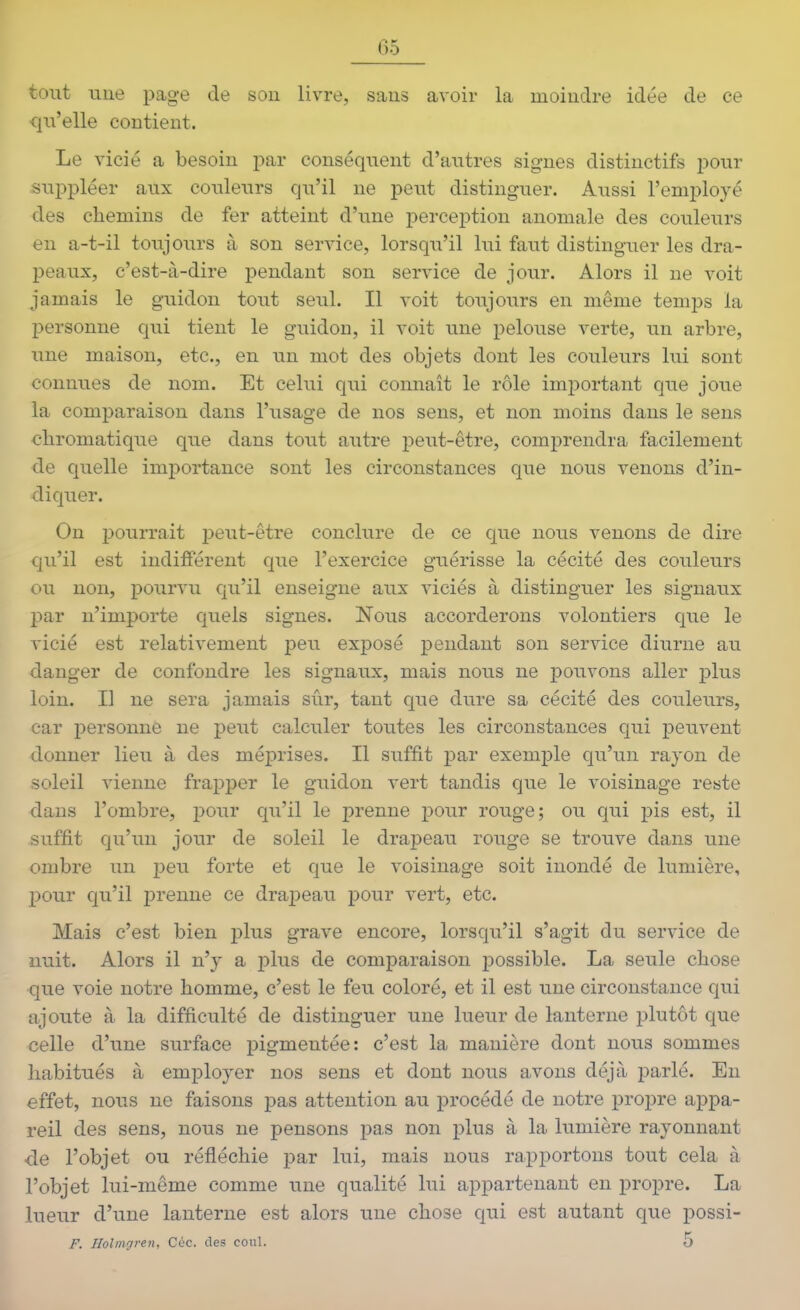 tout une page de sou livre, saus avoir la moindre idée de ce qu'elle contient. Le vicié a besoin par conséquent d'autres signes distinctifs pour suppléer aux couleurs qu'il ne peut distinguer. Aussi l'employé des chemins de fer atteint d'une iDercej)tion anomale des couleurs en a-t-il toujours à son service, lorsqu'il lui faut distinguer les dra- peaux, c'est-à-dire pendant son service de jour. Alors il ne voit jamais le guidon tout seul. Il voit toujours en même temps la personne qui tient le guidon, il voit une pelouse verte, un arbre, une maison, etc., en un mot des objets dont les couleurs lui sont connues de nom. Et celui qui connaît le rôle important que joue la comparaison dans l'usage de nos sens, et non moins dans le sens chromatique que dans tout autre peut-être, comprendra facilement de quelle importance sont les circonstances que nous venons d'in- diquer. On pourrait peut-être conclure de ce que nous venons de dire qu'il est indifférent que l'exercice guérisse la cécité des couleurs ou non, pourvu qu'il enseigne aux viciés à distinguer les signaux par n'importe quels signes. Nous accorderons volontiers que le vicié est relativement peu exposé pendant son service diurne au danger de confondre les signaux, mais nous ne pouvons aller plus loin. Il ne sera jamais sûr, tant que dure sa cécité des couleurs, car iDersonné ne peut calculer toutes les circonstances qui peuvent donner lieu à des méprises. Il suffit j^ar exemple qu'un rayon de soleil vienne frapper le guidon vert tandis que le voisinage reste dans l'ombre, i^our qu'il le prenne pour rouge; ou qui pis est, il suffit qu'un jour de soleil le drapeau rouge se trouve dans une ombre un peu forte et que le voisinage soit inondé de lumière, ])Our qu'il prenne ce draj)eau pour vert, etc. Mais c'est bien plus grave encore, lorsqu'il s'agit du service de nuit. Alors il n'y a plus de comparaison possible. La seule chose que voie notre homme, c'est le feu coloré, et il est une circonstance qui ajoute à la difficulté de distinguer une lueur de lanterne i3lutôt que celle d'une surface pigmentée: c'est la manière dont nous sommes habitués à employer nos sens et dont nous avons déjà parlé. En effet, nous ne faisons pas attention au procédé de notre propre appa- reil des sens, nous ne pensons pas non plus à la lumière rayonnant de l'objet ou réfléchie par lui, mais nous rapportons tout cela à l'objet lui-même comme une qualité lui appartenant en propre. La lueur d'une lanterne est alors une chose qui est autant que possi- F. Ilolmgren, Céc. des coul. 5