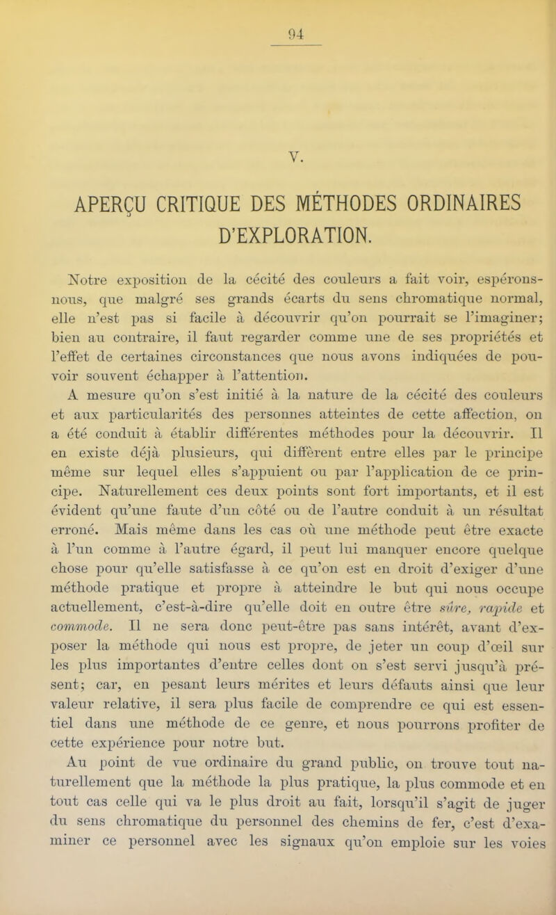 V. APERÇU CRITIQUE DES MÉTHODES ORDINAIRES D'EXPLORATION. Notre exposition de la cécité des couleurs a fait voir, espérons- nous, que malgré ses grands écarts du sens chromatique normal, elle n'est pas si facile à découvrir qu'on pourrait se l'imaginer; bien au contraire, il faut regarder comme une de ses propriétés et l'effet de certaines circonstances que nous avons indiquées de pou- voir sous^ent échapper à l'attention. A mesure qu'on s'est initié à la nature de la cécité des couleurs et aux particularités des personnes atteintes de cette affection, on a été conduit à établir différentes méthodes pour la découvrir. Il en existe déjà plusieurs, qui diffèrent entre elles par le principe même sur lequel elles s'appuient ou par l'application de ce prin- cipe. Naturellement ces deux points sont fort importants, et il est évident qu'une faute d'un côté ou de l'autre conduit à un résultat erroné. Mais même dans les cas où une méthode peut être exacte à l'un comme à l'autre égard, il peut lui manquer encore quelque chose pour qu'elle satisfasse à ce qu'on est en droit d'exiger d'une méthode pratique et propre à atteindre le but qui nous occupe actuellement, c'est-à-dire qu'elle doit en outre être sûre, rajnde et commode. Il ne sera donc peut-être jjas sans intérêt, avant d'ex- poser la méthode qui nous est propre, de jeter un coup d'œil sur les plus importantes d'entre celles dont on s'est servi jusqu'à pré- sent; car, en pesant leurs mérites et leurs défauts ainsi que leur valeur relative, il sera plus facile de comprendre ce qui est essen- tiel dans une méthode de ce genre, et nous pourrons profiter de cette expérience pour notre but. Au point de vue ordinaire du grand public, on trouve tout na- turellement que la méthode la plus pratique, la plus commode et en tout cas celle qui va le plus droit au fait, lorsqu'il s'agit de juger du sens chromatique du personnel des chemins de fer, c'est d'exa- miner ce personnel avec les signaux qu'on emploie sur les voies