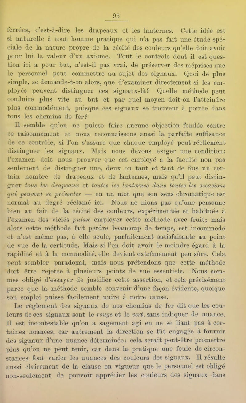 ferrées, c'est-à-dire les drapeaux et les lanternes. Cette idée est si naturelle à tout homme pratique qui n'a pas fait une étude spé- ciale de la nature propre de la cécité des couleurs qu'elle doit avoir pour lui la valeur d'un axiome. Tout le contrôle dont il est ques- tion ici a poiir but, n'est-il pas vrai, de préserver des méprises que le personnel peut commettre au sujet des signaux. Quoi de plus simple, se demande-t-on alors, que d'examiner directement si les em- ployés peuvent distinguer ces signaux-là? Quelle méthode peut conduire plus vite au but et par quel moyen doit-on l'atteindre plus commodément, puisqiie ces signaux se trouvent à portée dans tous les chemins de fer? Il semble qu'on ne puisse faire aucune objection fondée contre ce raisonnement et nous reconnaissons aussi la parfaite suffisance de ce contrôle, si l'on s'assure que chaque employé peut réellement distinguer les signaux. Mais nous devons exiger une condition: l'examen doit nous prouver que cet employé a la faculté non pas seulement de distinguer une, deux ou tant et tant de fois un cer- tain nombre de drapeaux et de lanternes, mais qu'il peut distin- guer tous les drapeaux et toutes les lanternes dans toutes les occasions qui peuvent se présenter — en un mot que son sens chromatique est normal au degré réclamé ici. Nous ne nions pas qu'une personne bien au fait de la cécité des couleurs, expérimentée et habituée à l'examen des viciés puisse employer cette méthode avec fruit; mais alors cette méthode fait perdre beaucoup de temps, est incommode et n'est même pas, à elle seule, parfaitement satisfaisante au point de vue de la certitude. Mais si l'on doit avoir le moindre égard à la rapidité et à la commodité, elle devient extrêmement peu sûre. Cela peut sembler paradoxal, mais nous prétendons que cette méthode doit être rejetée à plusieurs points de vue essentiels. Nous som- mes obligé d'essayer de justifier cette assertion, et cela précisément parce que la méthode semble convenir d'une façon évidente, quoique son emploi puisse facilement nuire à notre cause. Le règlement des signaux de nos chemins de fer dit que les cou- leurs de ces signaux sont le roucje et le vert, sans indiquer de nuance. Il est incontestable qu'on a sagement agi en ne se liant pas à cer- taines nuances, car autrement la direction se fût engagée à fournir des signaux d'une nuance déterminée: cela serait peut-être promettre plus qu'on ne peut tenir, car dans la pratique une foule de circon- stances font varier les nuances des couleurs des signaux. Il résulte aussi clairement de la clause en vigueur que le personnel est obligé non-seulement de pouvoir apprécier les couleurs des signaux dans