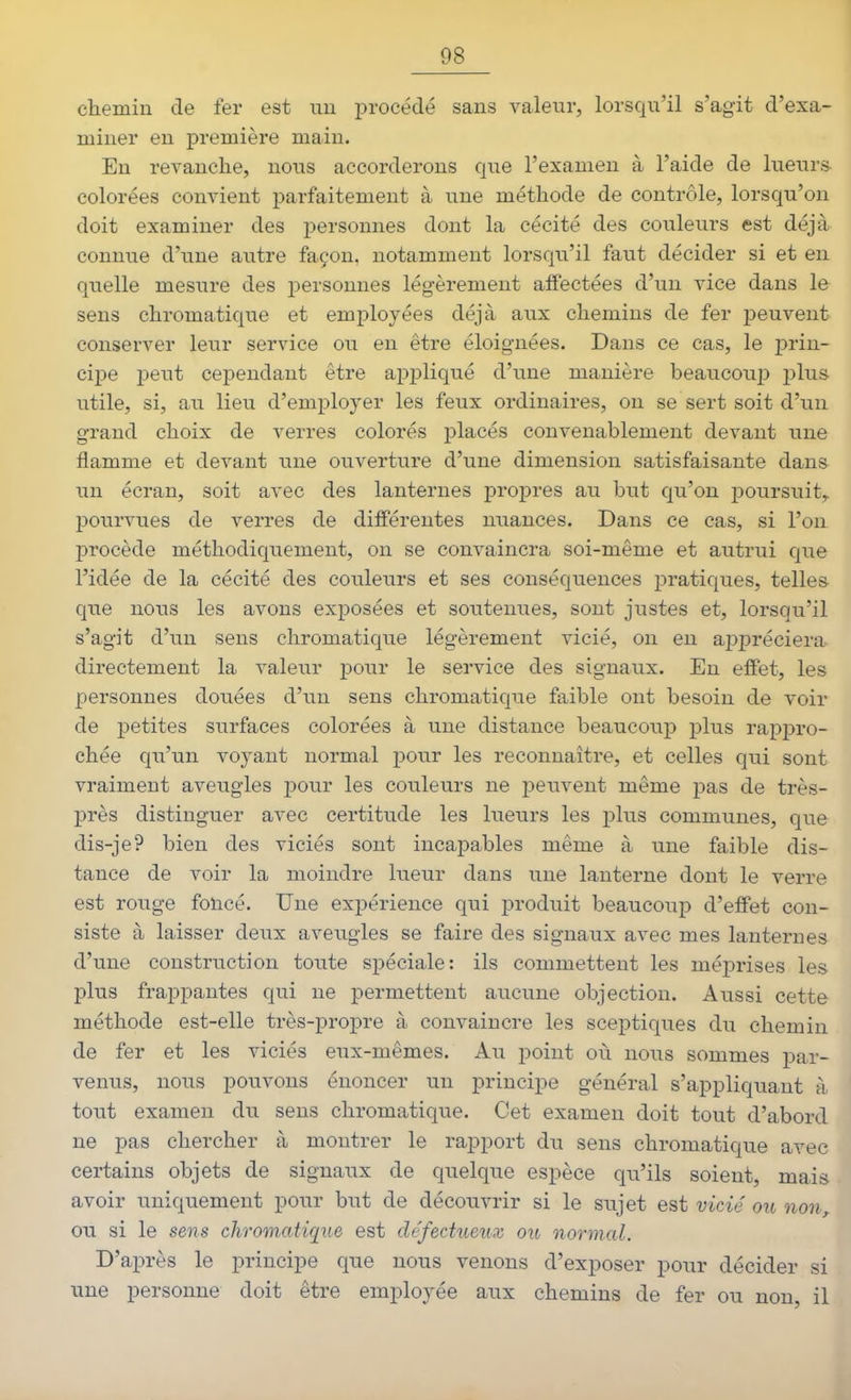 chemin de fer est nu i^roeédé sans valeur, lorsqu'il s'agit d'exa- miner en première main. Eu revanche, nous accorderons que l'examen à l'aide de lueurs- colorées convient parfaitement à une méthode de contrôle, lorsqu'on doit examiner des personnes dont la cécité des couleurs est déjà connue d'une autre façon, notamment lorsqu'il faut décider si et en quelle mesure des personnes légèrement affectées d'un vice dans le sens chromatique et employées déjà aux chemins de fer peuvent conserver leur service ou en être éloignées. Dans ce cas, le prin- cipe peut cependant être appliqué d'une manière beaucou^î plus iitile, si, au lieu d'employer les feux ordinaires, on se sert soit d'un grand choix de verres colorés placés convenablement devant une flamme et devant une ouverture d'une dimension satisfaisante dans un écran, soit avec des lanternes propres au but qu'on poursuit,, pourvues de verres de différentes nuances. Dans ce cas, si l'on procède méthodiquement, on se convaincra soi-même et autrui que l'idée de la cécité des couleurs et ses conséquences j^ratiques, telles que nous les avons exposées et soutenues, sont justes et, lorsqu'il s'agit d'un sens chromatique légèrement vicié, on eu appréciera directement la valeur pour le service des signaux. Eu effet, les personnes douées d'un sens chromatique faible ont besoin de voir de petites surfaces colorées à une distance beaucoup plus rappro- chée qu'un voj'^ant normal j)0ur les reconnaître, et celles qui sont vraiment aveugles pour les couleurs ne peuvent même pas de très- près distinguer avec certitude les lueurs les plus communes, que dis-je? bien des viciés sont incapables même à une faible dis- tance de voir la moindre lueur dans une lanterne dont le verre est rouge foncé. Une expérience qui produit beaucoup d'effet con- siste à laisser deux aveugles se faire des signaux avec mes lanternes d'une construction toute spéciale: ils commettent les méprises les plus frappantes qui ne permettent aucune objection. Aussi cette méthode est-elle très-propre à convaincre les sceptiques du chemin de fer et les viciés eux-mêmes. Au point où nous sommes par- venus, nous pouvons énoncer un principe général s'appliquant à tout examen du sens chromatique. Cet examen doit tout d'abord ne pas chercher à montrer le rapport du sens chromatique avec certains objets de signaux de quelque espèce qu'ils soient, mais avoir uniquement pour but de découvrir si le sujet est vicié ou non^ ou si le sens chromatique est défectueux ou normal. D'après le principe que nous venons d'exposer pour décider si une personne doit être employée aux chemins de fer ou non, il