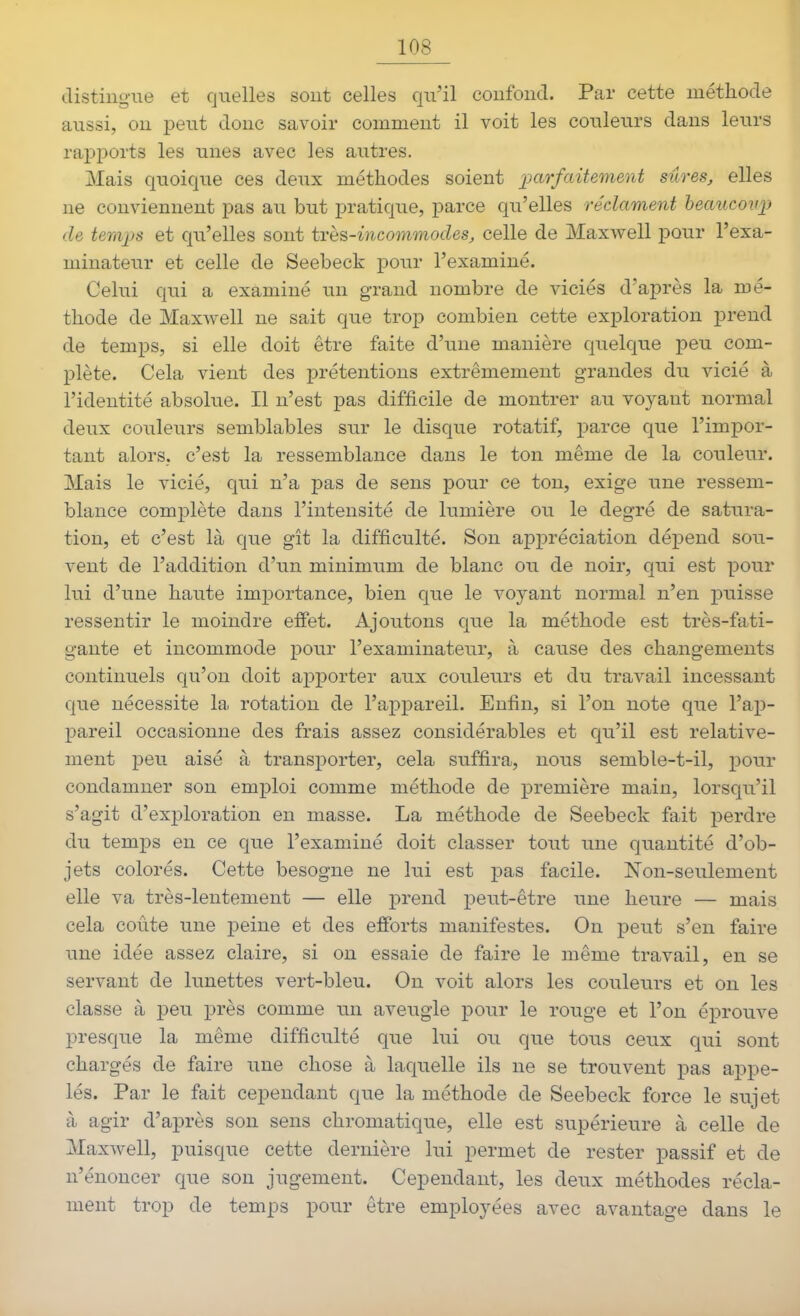 distingue et quelles sout celles qu'il confond. Par cette méthode aussi, on peut donc savoir comment il voit les couleurs dans leurs rapports les unes avec les autres. Mais quoique ces deux méthodes soient parfaitement sûres, elles ne conviennent pas au but pratique, parce qu'elles réclament heaucovf de teraps et qu'elles sont très-incommodes, celle de Maxwell pour l'exa- minateur et celle de Seebeck pour l'examiné. Celui qui a examiné un grand nombre de viciés d'après la mé- thode de Maxwell ne sait que troj) combien cette exploration ijrend de temps, si elle doit être faite d'une manière quelque peu com- plète. Cela vient des prétentions extrêmement grandes du vicié à l'identité absolue. Il n'est pas difficile de montrer au voyant normal deux couleurs semblables sur le disque rotatif, parce que l'impor- tant alors, c'est la ressemblance dans le ton même de la couleur. Mais le vicié, qui n'a pas de sens pour ce ton, exige une ressem- blance complète dans l'intensité de lumière ou le degré de satura- tion, et c'est là que gît la difficulté. Son appréciation dé^Dend sou- vent de l'addition d'un minimum de blanc ou de noir, qui est pour lui d'une haute importance, bien que le voj^ant normal n'en puisse ressentir le moindre effet. Ajoutons que la méthode est très-fati- gante et incommode pour l'examinateur, à cause des changements continuels qu'on doit apj)orter aux couleurs et du travail incessant que nécessite la rotation de l'appareil. Enfin, si l'on note que l'ap- pareil occasionne des frais assez considérables et qu'il est relative- ment peu aisé à transporter, cela suffira, nous semble-t-il, pour condamner son emploi comme méthode de i^remière main, lorsqu'il s'agit d'exploration en masse. La méthode de Seebeck fait perdre du temps en ce que l'examiné doit classer tout une quantité d'ob- jets colorés. Cette besogne ne lui est pas facile. Non-seulement elle va très-lentement — elle prend peut-être une heure — mais cela coûte une peine et des efforts manifestes. On ^Deut s'en faire une idée assez claire, si on essaie de faire le même travail, en se servant de limettes vert-bleu. On voit alors les couleurs et on les classe à X3eu près comme un aveugle pour le rouge et l'on éprouve presque la même difficulté que lui ou que tous ceux qui sont chargés de faire une chose à laquelle ils ne se trouvent pas appe- lés. Par le fait cependant que la méthode de Seebeck force le sujet à agir d'après son sens chromatique, elle est supérieure à celle de Maxwell, puisque cette dernière lui permet de rester passif et de n'énoncer que son jugement. Cependant, les deux méthodes récla- ment trop de temps pour être employées avec avantage dans le