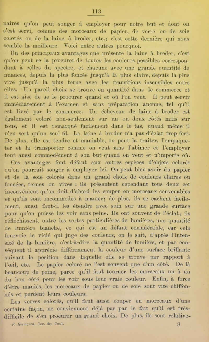 118 naires qu'on peut songer à employer pour notre but et dont on s'est servi, comme des morceaux de pajîier, de verre ou de soie colorés ou de la laine à broder, etc.; c'est cette dernière qui nous semble la meilleure. Voici entre autres pourquoi. Un des principaux avantages que présente la laine à broder, c'est qu'on peut se la procurer de toutes les couleurs possibles correspon- dant à celles du spectre, et chacune avec une grande quantité de nuances, depuis la plus foncée jusqu'à la plus claire, depuis la plus vive jusqu'à la plus terne avec les transitions insensibles entre elles. Un pareil choix se trouve en quantité dans le commerce et il est aisé de se le procurer quand et où l'on veut. Il peut servir immédiatement à l'examen et sans préparation aucune, tel qu'il est livré par le commerce. Un écheveau de laine à broder est également coloré non-seulement sur un ou deux côtés mais sur tous, et il est remarqué facilement dans le tas, quand même il n'en sort qu'un seul fil. La laine à broder n'a pas d'éclat trop fort. De plus, elle est tendre et maniable, on peut la traiter, l'empaque- ter et la transporter comme on veut sans l'abîmer et l'employer tout aussi commodément à son but quand on veut et n'importe où. Ces avantages font défaut aux autres espèces d'objets colorés qu'on pourrait songer à employer ici. On peut bien avoir du papier et de la soie colorés dans un grand choix de couleurs claires ou foncées, ternes ou vives : ils présentent cependant tous deux cet inconvénient qu'on doit d'abord les couper en morceaux convenables et qu'ils sont incommodes à manier; de plus, ils se cachent facile- ment, aussi faut-il les étendre avec soin sur une grande surface pour qu'on puisse les voir sans peine. Ils ont souvent de l'éclat; ils réfléchissent, outre les sortes particulières de lumières, une quantité de lumière blanche, ce qui est un défaut considérable, car cela fourvoie le vicié qui juge des couleurs, on le sait, d'après l'inten- sité de la lumière, c'est-à-dire la quantité de lumière, et par con- séquent il apprécie différemment la couleur d'une surface brillante suivant la position dans laquelle elle se trouve par rapport à l'œil, etc. Le papier coloré ne l'est souvent que d'un côté. De là beaucoup de peine, parce qu'il faut tourner les morceaux un à un du bon côté pour les voir sous leur vraie couleur. Enfin, à force d'être maniés, les morceaux de papier ou de soie sont vite chiffon- nés et perdent leurs couleurs. Les verres colorés, qu'il faut aussi couper en morceaux d'une certaine façon, ne conviennent déjà pas par le fait qu'il est très- difficile de s'en procurer un grand choix. De plus, ils sont relative- F. Ilolmgren, Céc. des Coul. g