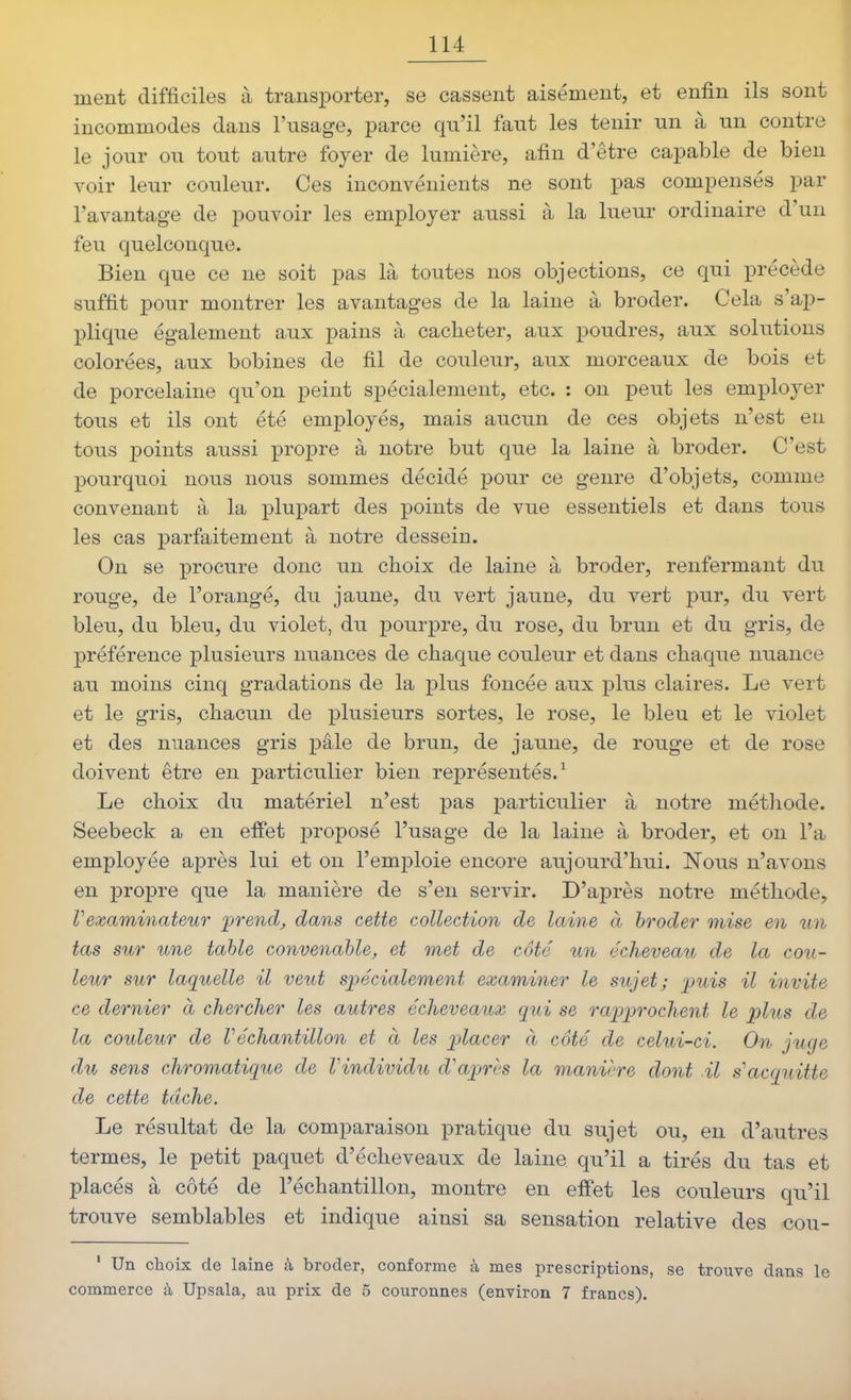 ment difficiles à transporter, se cassent aisément, et enfin ils sont incommodes dans l'usage, parce qu'il faut les tenir un à un contre le jour ou tout autre foyer de lumière, afin d'être capable de bien voir leur couleur. Ces inconvénients ne sont pas compensés par l'avantage de pouvoir les employer aussi à la lueur ordinaire d'un feu quelconque. Bien que ce ne soit pas là toutes nos objections, ce qui x^récède suffit pour montrer les avantages de la laine à broder. Cela s'ap- plique également aux pains à cacheter, aux poudres, aux solutions colorées, aux bobines de fil de couleur, aux morceaux de bois et de porcelaine qu'on peint spécialement, etc. : on peut les emx3loyer tous et ils ont été employés, mais aucun de ces objets n'est en tous points aussi propre à notre but que la laine à broder. C'est pourquoi nous nous sommes décidé pour ce genre d'objets, comme convenant à la plupart des points de vue essentiels et dans tous les cas parfaitement à notre dessein. On se procure donc un choix de laine à broder, renfermant du rouge, de l'orangé, du jaune, du vert jaune, du vert pur, du vert bleu, du bleu, du violet, du pourpre, du rose, du brun et du gris, de préférence plusieurs nuances de chaque couleur et dans chaque nuance au moins cinq gradations de la plus foncée aux plus claires. Le vert et le gris, chacun de plusieurs sortes, le rose, le bleu et le violet et des nuances gris paie de brun, de jaune, de rouge et de rose doivent être en particulier bien représentés.^ Le choix du matériel n'est pas particulier à notre méthode. Seebeck a en effet proposé l'usage de la laine à broder, et on l'a employée après lui et on l'emploie encore aujourd'hui. Nous n'avons en propre que la manière de s'en servir. D'après notre méthode, rexaminateur jprend, dans cette collection de laine à broder mise en un tas sur une table convenable, et met de côté un écheveau de la cou- leur sur laquelle il veut spécialement examiner le sujet; puis il invite ce dernier à chercher les autres écheveaux qui se rapprochent le plus de la couleur de Véchantillon et à les placer à coté de celui-ci. On juge du sens chromatique de Vindividu d'apn-s la manière dont il s''acquitte de cette tâche. Le résultat de la comparaison pratique du sujet ou, en d'autres termes, le petit paquet d'écheveaux de laine qu'il a tirés du tas et placés à côté de l'échantillon, montre en effet les couleurs qu'il trouve semblables et indique ainsi sa sensation relative des cou- ' Un choix de laine à broder, conforme à mes prescriptions, se trouve dans le commerce à Upsala, au prix de 5 couronnes (environ 7 francs).