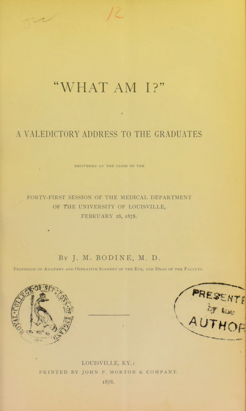 WHAT AM I? A VALEDICTORY ADDRESS TO THE GRADUATES DELIVERED AT THE CLOSE OF THE FORTY-FIRST SESSION OF THE MEDICAL DEPARTMENT OF THE UNIVERSITY OF LOUISVILLE, FEBRUARY 28, 1878. By J. M. BODINE, M. D. PkiII-K'iSi )l; OK AnATOMV AND OVeKATIVK SlRGEKV OK TUB KvE, AND DkAN OF THE FaCI LTV. PRINTED BV LOUISVILLE, KY.: JOHN P . MORTON & C () >f P A N V, 1878.