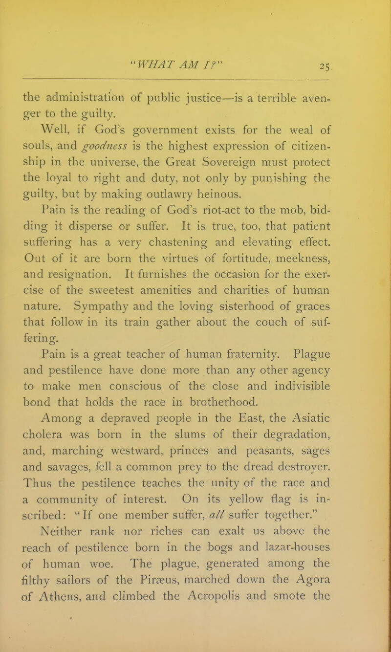 the administration of public justice—is a terrible aven- ger to the guilty. Well, if God's government exists for the weal of souls, and goodness is the highest expression of citizen- ship in the universe, the Great Sovereign must protect the loyal to right and duty, not only by punishing the guilty, but by making outlawry heinous. Pain is the reading of God's riot-act to the mob, bid- ding it disperse or suffer. It is true, too, that patient suffering has a very chastening and elevating effect. Out of it are born the virtues of fortitude, meekness, and resignation. It furnishes the occasion for the exer- cise of the sweetest amenities and charities of human nature. Sympathy and the loving sisterhood of graces that follow in its train gather about the couch of suf- fering. Pain is a great teacher of human fraternity. Plague and pestilence have done more than any other agency to make men conscious of the close and indivisible bond that holds the race in brotherhood. Among a depraved people in the East, the Asiatic cholera was born in the slums of their degradation, and, marching westward, princes and peasants, sages and savages, fell a common prey to the dread destroyer. Thus the pestilence teaches the unity of the race and a community of interest. On its yellow flag is in- scribed: If one member suffer, ^?// suffer together. Neither rank nor riches can exalt us above the reach of pestilence born in the bogs and lazar-houses of human woe. The plague, generated among the filthy sailors of the Piraeus, marched down the Agora of Athens, and climbed the Acropolis and smote the