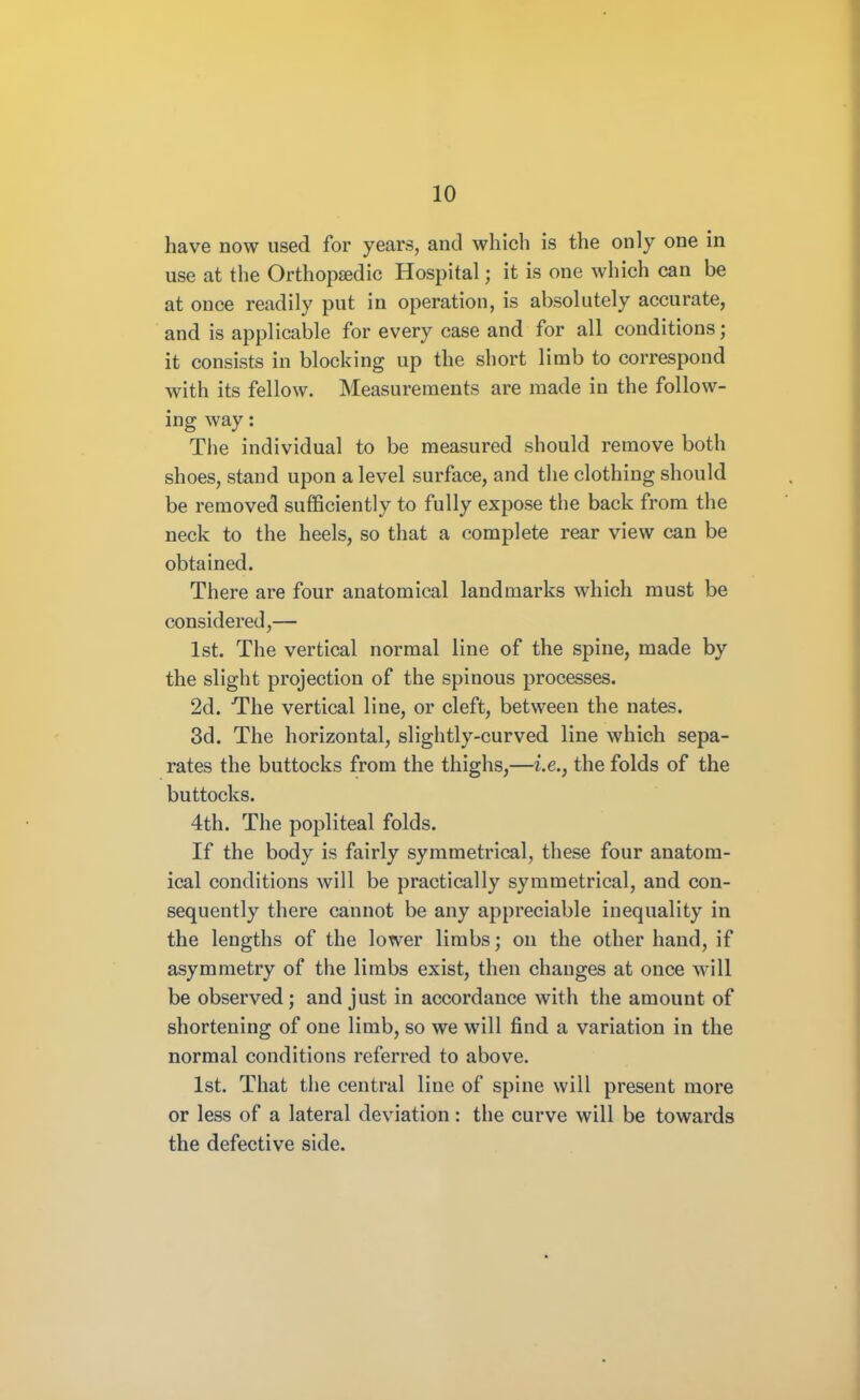 have now used for years, and which is the only one in use at the Orthopaedic Hospital; it is one which can be at once readily put in operation, is absolutely accurate, and is applicable for every case and for all conditions; it consists in blocking up the short limb to correspond with its fellow. Measurements are made in the follow- ing way: The individual to be measured should remove both shoes, stand upon a level surface, and the clothing should be removed sufficiently to fully expose the back from the neck to the heels, so that a complete rear view can be obtained. There are four anatomical landmarks which must be considered,— 1st. The vertical normal line of the spine, made by the slight projection of the spinous processes. 2d. The vertical line, or cleft, between the nates. 3d. The horizontal, slightly-curved line which sepa- rates the buttocks from the thighs,—i.e., the folds of the buttocks. 4th. The popliteal folds. If the body is fairly symmetrical, these four anatom- ical conditions will be practically symmetrical, and con- sequently there cannot be any appreciable inequality in the lengths of the lower limbs; on the other hand, if asymmetry of the limbs exist, then changes at once will be observed; and just in accordance with the amount of shortening of one limb, so we will find a variation in the normal conditions referred to above. 1st. That the central line of spine will present more or less of a lateral deviation: the curve will be towards the defective side.