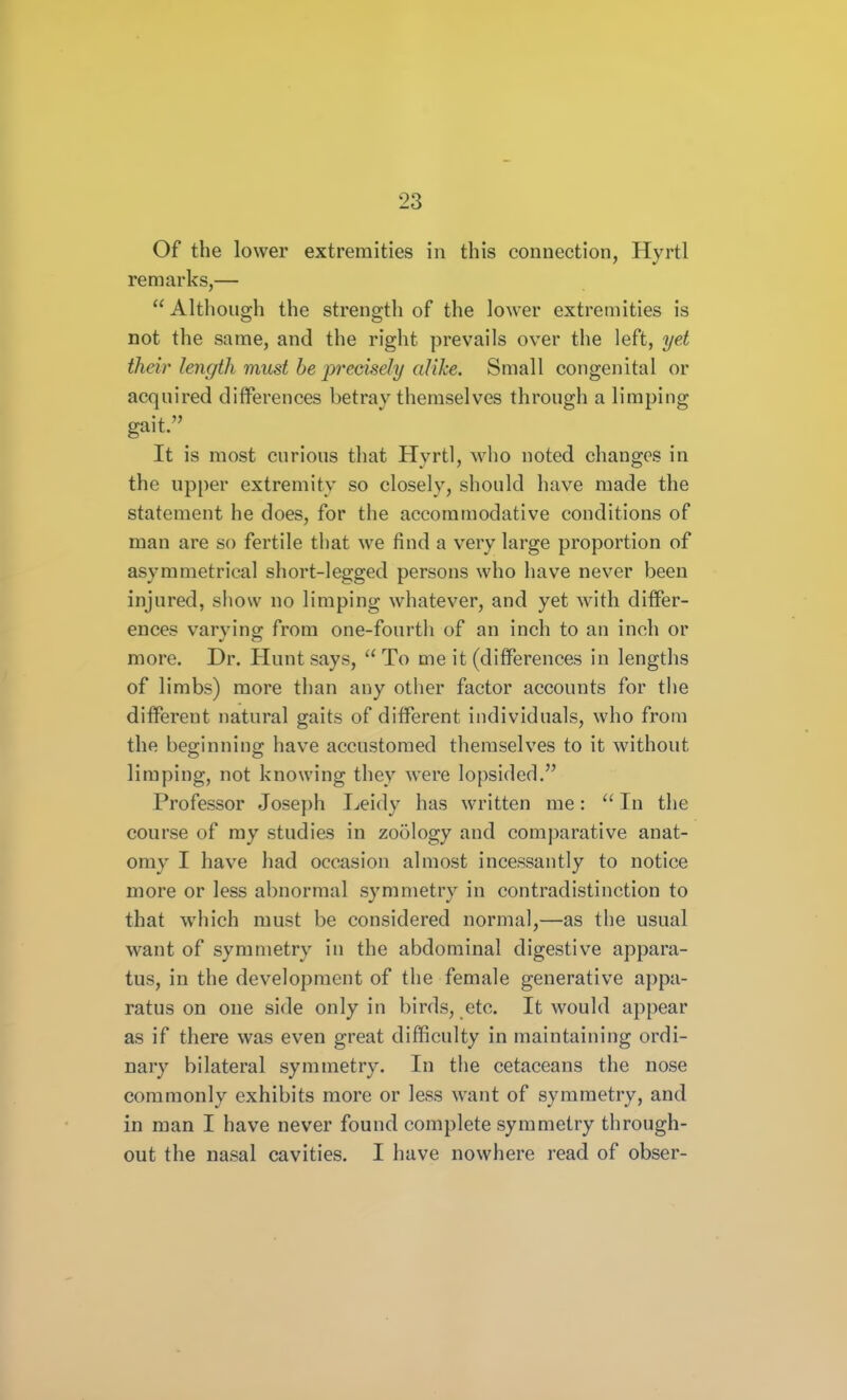 Of the lower extremities in this connection, Hyrtl remarks,— Although the strength of the lower extremities is not the same, and the right prevails over the left, yet their length must be pu'edsely alike. Small congenital or acquired diiferences betray themselves through a limping gait. It is most curious that Hyrtl, who noted changes in the upper extremity so closely, should have made the statement he does, for the accommodative conditions of man are so fertile that we find a very large proportion of asymmetrical short-legged persons who have never been injured, show no limping whatever, and yet with differ- ences varying from one-fourth of an inch to an inch or more. Dr. Hunt says,  To me it (differences in lengths of limbs) more than any other factor accounts for the different natural gaits of different individuals, who from the beginning have accustomed themselves to it without limping, not knowing they were lopsided. Professor Joseph Leidy has written me:  In the course of my studies in zoology and comparative anat- omy I have had occasion almost incessantly to notice more or less abnormal symmetry in contradistinction to that which must be considered normal,—as the usual want of symmetry in the abdominal digestive appara- tus, in the development of the female generative appa- ratus on one side only in birds, etc. It would appear as if there was even great difficulty in maintaining ordi- nary bilateral symmetry. In the cetaceans the nose commonly exhibits more or less want of symmetry, and in man I have never found complete symmetry through- out the nasal cavities. I have nowhere read of obser-