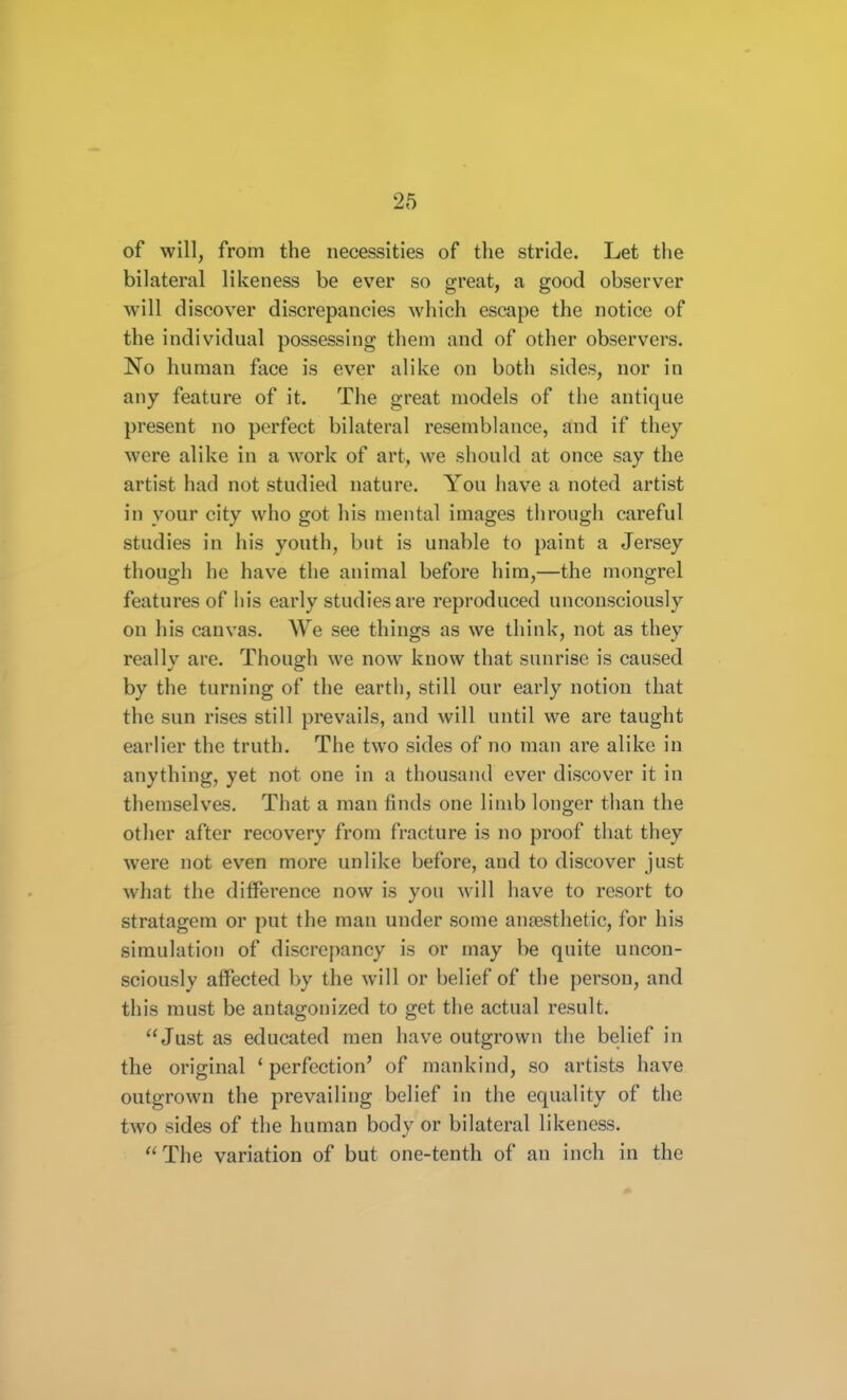 of will, from the necessities of the stride. Let the bilateral likeness be ever so great, a good observer will discover discrepancies which escape the notice of the individual possessing them and of other observers. No human face is ever alike on both sides, nor in any feature of it. The great models of the antique present no perfect bilateral resemblance, and if they were alike in a work of art, we should at once say the artist had not studied nature. You have a noted artist in your city who got his mental images through careful studies in his youth, but is unable to paint a Jersey though he have the animal before him,—the mongrel features of his early studies are reproduced unconsciously on his canvas. We see things as we think, not as they really are. Though we now know that sunrise is caused by the turning of the earth, still our early notion that the sun rises still prevails, and will until we are taught earlier the truth. The two sides of no man are alike in anything, yet not one in a thousand ever discover it in themselves. That a man finds one limb longer than the other after recovery from fracture is no proof that they were not even more unlike before, and to discover just what the difference now is you will have to resort to stratagem or put the man under some aufesthetic, for his simulation of discrepancy is or may be quite uncon- sciously affected by the will or belief of the person, and this must be antagonized to get the actual result. Just as educated men have outgrown the belief in the original ' perfection' of mankind, so artists have outgrown the prevailing belief in the equality of the two sides of the human body or bilateral likeness. The variation of but one-tenth of an inch in the
